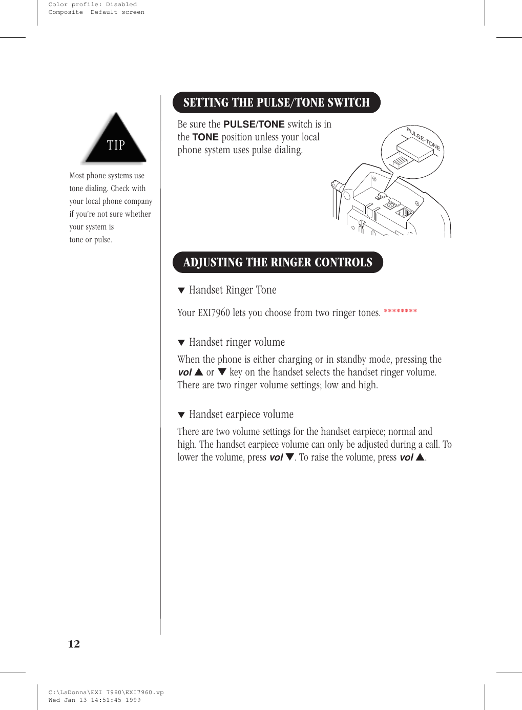SETTING THE PULSE/TONE SWITCHBe sure the PULSE/TONE switch is inthe TONE position unless your localphone system uses pulse dialing.ADJUSTING THE RINGER CONTROLS▼Handset Ringer ToneYour EXI7960 lets you choose from two ringer tones. ********▼Handset ringer volumeWhen the phone is either charging or in standby mode, pressing thevol▲or ▼key on the handset selects the handset ringer volume.There are two ringer volume settings; low and high.▼Handset earpiece volumeThere are two volume settings for the handset earpiece; normal andhigh. The handset earpiece volume can only be adjusted during a call. Tolower the volume, pressvol▼. To raise the volume, pressvol▲.12TIPMost phone systems usetone dialing. Check withyour local phone companyif you’re not sure whetheryour system istone or pulse.PULSE-TONEC:\LaDonna\EXI 7960\EXI7960.vpWed Jan 13 14:51:45 1999Color profile: DisabledComposite  Default screen