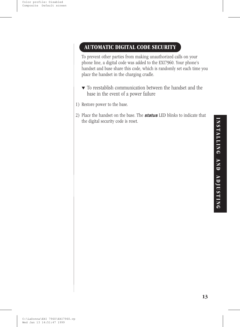 AUTOMATIC DIGITAL CODE SECURITYTo prevent other parties from making unauthorized calls on yourphone line, a digital code was added to the EXI7960. Your phone’shandset and base share this code, which is randomly set each time youplace the handset in the charging cradle.▼To reestablish communication between the handset and thebase in the event of a power failure1) Restore power to the base.2) Place the handset on the base. ThestatusLED blinks to indicate thatthe digital security code is reset.13INSTALLING AND ADJUSTINGC:\LaDonna\EXI 7960\EXI7960.vpWed Jan 13 14:51:47 1999Color profile: DisabledComposite  Default screen