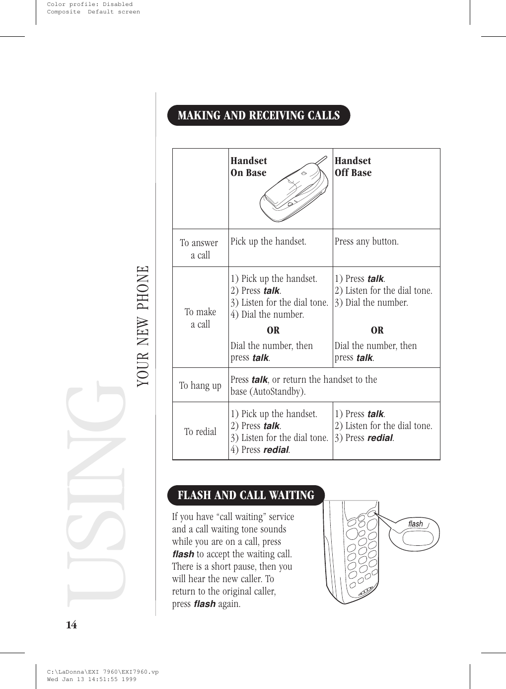 Using YourNew PhoneMAKING AND RECEIVING CALLSHandsetOn BaseHandsetOff BaseTo answera callPick up the handset. Press any button.To makea call1) Pick up the handset.2) Presstalk.3) Listen for the dial tone.4) Dial the number.ORDial the number, thenpresstalk.1) Presstalk.2) Listen for the dial tone.3) Dial the number.ORDial the number, thenpresstalk.To hang up Presstalk, or return the handset to thebase (AutoStandby).To redial1) Pick up the handset.2) Presstalk.3) Listen for the dial tone.4) Pressredial.1) Presstalk.2) Listen for the dial tone.3) Pressredial.FLASH AND CALL WAITINGIf you have “call waiting” serviceand a call waiting tone soundswhile you are on a call, pressflashto accept the waiting call.There is a short pause, then youwill hear the new caller. Toreturn to the original caller,pressflashagain.14USINGYOUR NEW PHONEC:\LaDonna\EXI 7960\EXI7960.vpWed Jan 13 14:51:55 1999Color profile: DisabledComposite  Default screen