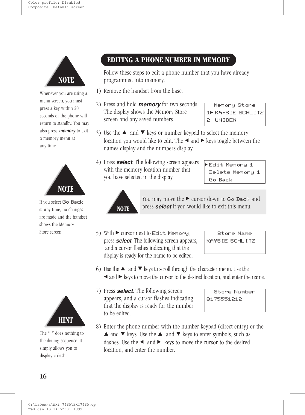 EDITING A PHONE NUMBER IN MEMORYFollow these steps to edit a phone number that you have alreadyprogrammed into memory.1) Remove the handset from the base.2) Press and holdmemoryfor two seconds.The display shows the Memory Storescreen and any saved numbers.3) Use the :and ;keys or number keypad to select the memorylocation you would like to edit. The &lt;and &gt;keys toggle between thenames display and the numbers display.4) Pressselect. The following screen appearswith the memory location number thatyou have selected in the display5) With &gt;cursor next to Edit Memory,pressselect. The following screen appears,and a cursor flashes indicating that thedisplay is ready for the name to be edited.6) Use the :and ;keys to scroll through the character menu. Use the&lt;and &gt;keys to move the cursor to the desired location, and enter the name.7) Pressselect. The following screenappears, and a cursor flashes indicatingthat the display is ready for the numberto be edited.8) Enter the phone number with the number keypad (direct entry) or the:and ;keys. Use the :and ;keys to enter symbols, such asdashes. Use the &lt;and &gt;keys to move the cursor to the desiredlocation, and enter the number.16NOTEIf you select Go Backat any time, no changesare made and the handsetshows the MemoryStore screen.HINTThe “–” does nothing tothe dialing sequence. Itsimply allows you todisplay a dash.NOTEWhenever you are using amenu screen, you mustpress a key within 20seconds or the phone willreturn to standby. You mayalso pressmemoryto exita memory menu atany time.Memory Store1&gt;KAYSIE SCHLITZ2 UNIDEN&gt;Edit Memory 1Delete Memory 1Go BackNOTEYou may move the &gt;cursor down to Go Back andpressselectif you would like to exit this menu.Store NameKAYSIE SCHLITZStore Number8175551212C:\LaDonna\EXI 7960\EXI7960.vpWed Jan 13 14:52:01 1999Color profile: DisabledComposite  Default screen