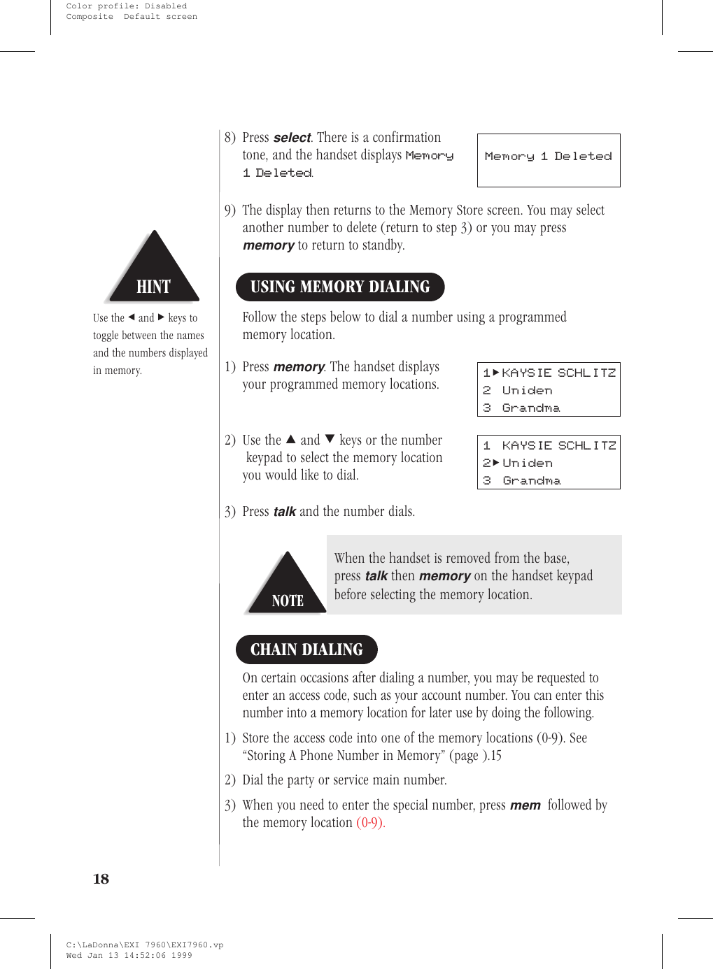 8) Pressselect. There is a confirmationtone, and the handset displays Memory1 Deleted.9) The display then returns to the Memory Store screen. You may selectanother number to delete (return to step 3) or you may pressmemoryto return to standby.USING MEMORY DIALINGFollow the steps below to dial a number using a programmedmemory location.1) Pressmemory. The handset displaysyour programmed memory locations.2) Use the :and ;keys or the numberkeypad to select the memory locationyou would like to dial.3) Presstalkand the number dials.CHAIN DIALINGOn certain occasions after dialing a number, you may be requested toenter an access code, such as your account number. You can enter thisnumber into a memory location for later use by doing the following.1) Store the access code into one of the memory locations (0-9). See“Storing A Phone Number in Memory” (page ).152) Dial the party or service main number.3) When you need to enter the special number, pressmemfollowed bythe memory location (0-9).18Memory 1 DeletedHINTUse the &lt;and &gt;keys totoggle between the namesand the numbers displayedin memory. 1&gt;KAYSIE SCHLITZ2 Uniden3 Grandma1 KAYSIE SCHLITZ2&gt;Uniden3 GrandmaNOTEWhen the handset is removed from the base,presstalkthenmemoryon the handset keypadbefore selecting the memory location.C:\LaDonna\EXI 7960\EXI7960.vpWed Jan 13 14:52:06 1999Color profile: DisabledComposite  Default screen
