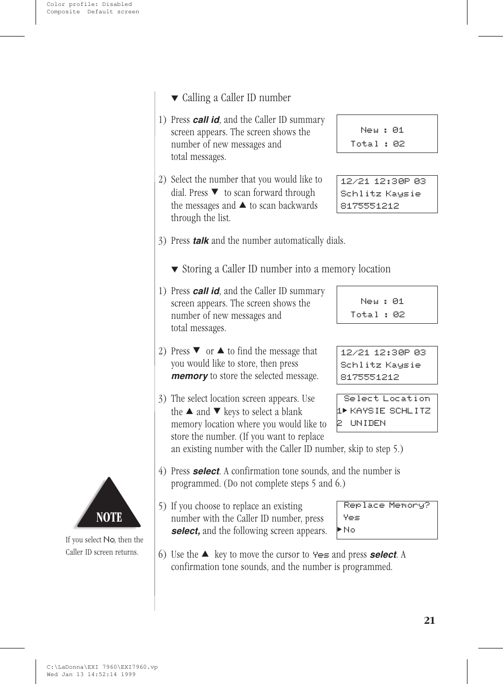 ▼Calling a Caller ID number1) Presscall id, and the Caller ID summaryscreen appears. The screen shows thenumber of new messages andtotal messages.2) Select the number that you would like todial. Press ;to scan forward throughthe messages and :to scan backwardsthrough the list.3) Presstalkand the number automatically dials.▼Storing a Caller ID number into a memory location1) Presscall id, and the Caller ID summaryscreen appears. The screen shows thenumber of new messages andtotal messages.2) Press ;or :to find the message thatyou would like to store, then pressmemoryto store the selected message.3) The select location screen appears. Usethe :and ;keys to select a blankmemory location where you would like tostore the number. (If you want to replacean existing number with the Caller ID number, skip to step 5.)4) Pressselect. A confirmation tone sounds, and the number isprogrammed. (Do not complete steps 5 and 6.)5) If you choose to replace an existingnumber with the Caller ID number, pressselect,and the following screen appears.6) Use the :key to move the cursor to Yes and pressselect.Aconfirmation tone sounds, and the number is programmed.2112/21 12:30P 03Schlitz Kaysie8175551212New:01Total : 02New:01Total : 0212/21 12:30P 03Schlitz Kaysie8175551212Select Location1&gt;KAYSIE SCHLITZ2 UNIDENNOTEIf you select No, then theCaller ID screen returns.Yes&gt;NoReplace Memory?C:\LaDonna\EXI 7960\EXI7960.vpWed Jan 13 14:52:14 1999Color profile: DisabledComposite  Default screen