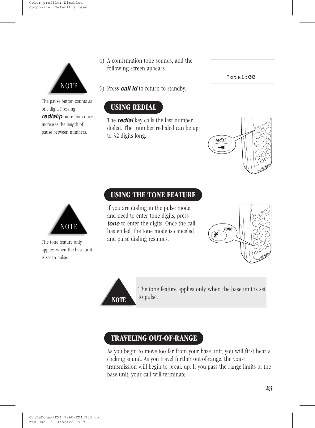 4) A confirmation tone sounds, and thefollowing screen appears.5) Presscall idto return to standby.USING REDIALTheredialkey calls the last numberdialed. The number redialed can be upto 32 digits long.USING THE TONE FEATUREIf you are dialing in the pulse modeand need to enter tone digits, presstoneto enter the digits. Once the callhas ended, the tone mode is canceledand pulse dialing resumes.TRAVELING OUT-OF-RANGEAs you begin to move too far from your base unit, you will first hear aclicking sound. As you travel further out-of-range, the voicetransmission will begin to break up. If you pass the range limits of thebase unit, your call will terminate.23NOTENOTEThe tone feature onlyapplies when the base unitis set to pulse.NOTEThe tone feature applies only when the base unit is setto pulse.NOTEThe pause button counts asone digit. Pressingredial/pmore than onceincreases the length ofpause between numbers.Total:00C:\LaDonna\EXI 7960\EXI7960.vpWed Jan 13 14:52:22 1999Color profile: DisabledComposite  Default screen