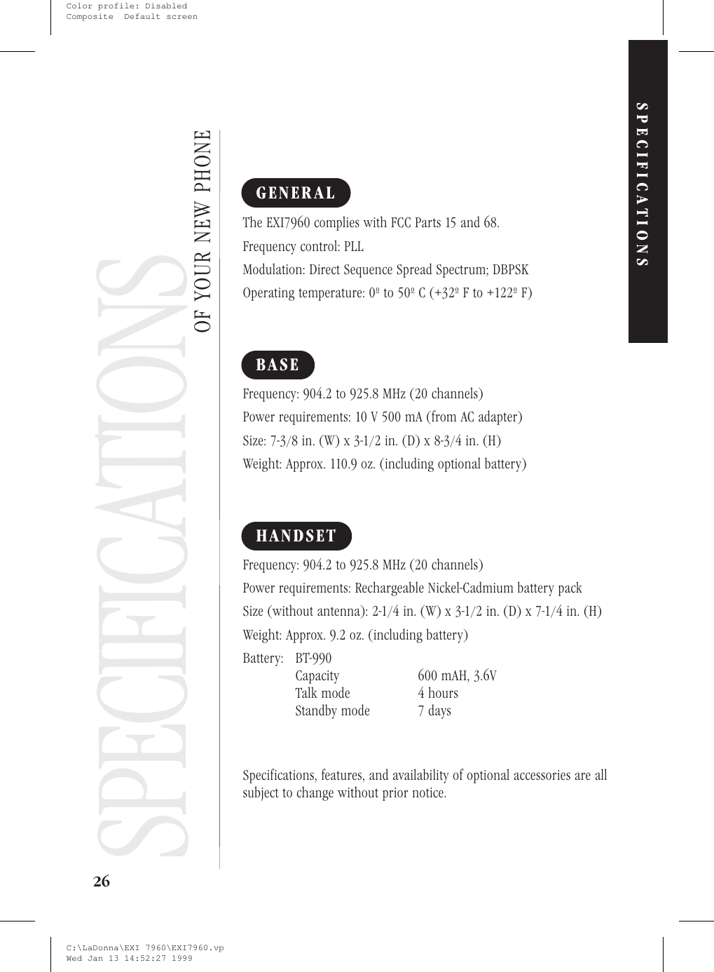 SpecificationsGENERALThe EXI7960 complies with FCC Parts 15 and 68.Frequency control: PLLModulation: Direct Sequence Spread Spectrum; DBPSKOperating temperature: 0º to 50º C (+32º F to +122º F)BASEFrequency: 904.2 to 925.8 MHz (20 channels)Power requirements: 10 V 500 mA (from AC adapter)Size: 7-3/8 in. (W) x 3-1/2 in. (D) x 8-3/4 in. (H)Weight: Approx. 110.9 oz. (including optional battery)HANDSETFrequency: 904.2 to 925.8 MHz (20 channels)Power requirements: Rechargeable Nickel-Cadmium battery packSize (without antenna): 2-1/4 in. (W) x 3-1/2 in. (D) x 7-1/4 in. (H)Weight: Approx. 9.2 oz. (including battery)Battery: BT-990Capacity 600 mAH, 3.6VTalk mode 4 hoursStandby mode 7 daysSpecifications, features, and availability of optional accessories are allsubject to change without prior notice.26OF YOUR NEW PHONESPECIFICATIONSSPECIFICATIONSC:\LaDonna\EXI 7960\EXI7960.vpWed Jan 13 14:52:27 1999Color profile: DisabledComposite  Default screen