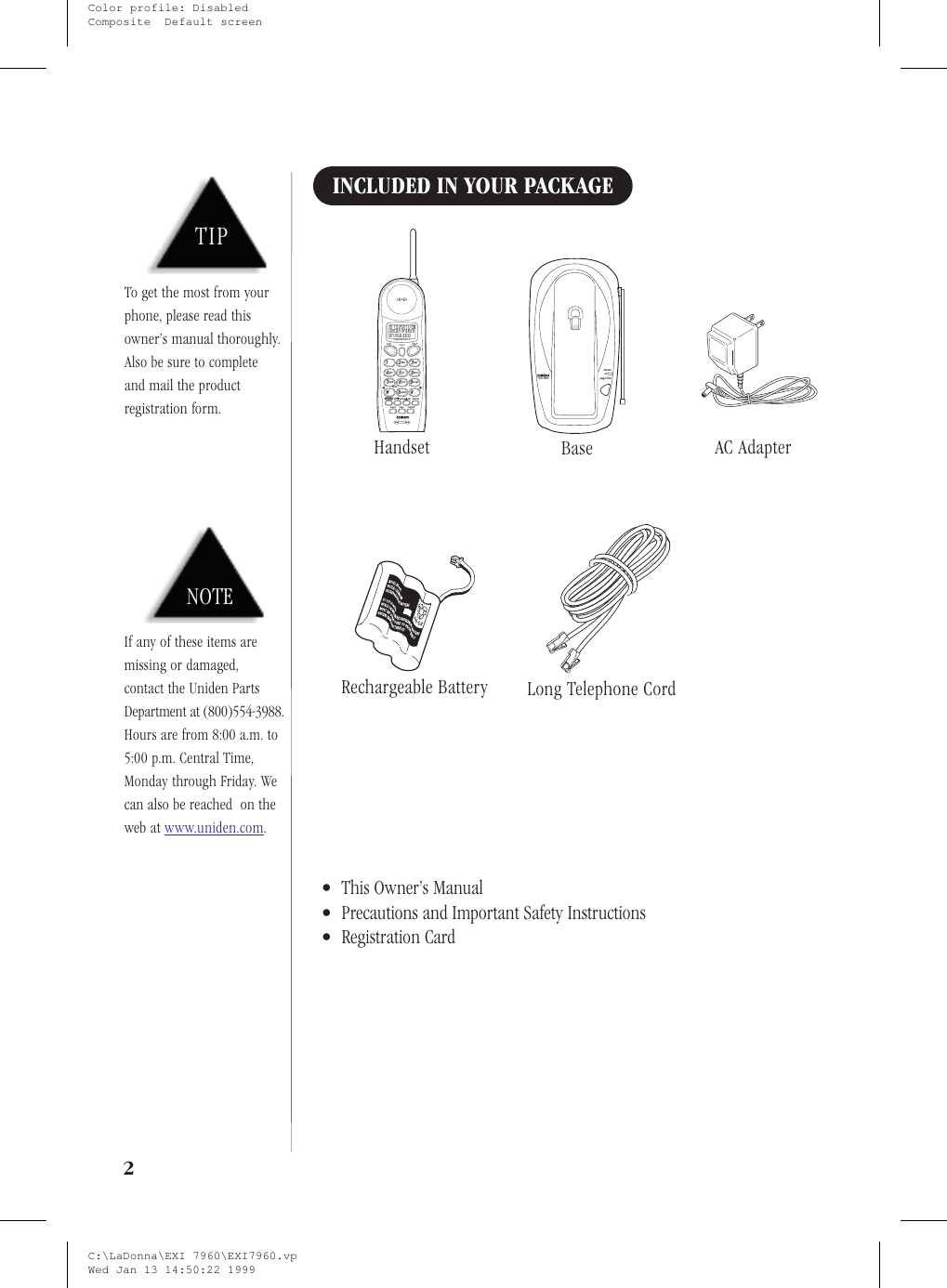 INCLUDED IN YOUR PACKAGE•This Owner’s Manual•Precautions and Important Safety Instructions•Registration Card2select chan redial/p8abc defmnowxyztonedeletedn upvolcall idjkltuvoperghipqrs12369#5847talk flashmemintegrated caller id817-858-330001 10:25A 1 1/08uniden americaHandsetpage/findstatus900 MHzBase AC AdapterRechargeable Battery Long Telephone CordNOTEIf any of these items aremissing or damaged,contact the Uniden PartsDepartment at (800)554-3988.Hours are from 8:00 a.m. to5:00 p.m. Central Time,Monday through Friday. Wecan also be reached on theweb at www.uniden.com.TIPTo get the most from yourphone, please read thisowner’s manual thoroughly.Also be sure to completeand mail the productregistration form.C:\LaDonna\EXI 7960\EXI7960.vpWed Jan 13 14:50:22 1999Color profile: DisabledComposite  Default screen