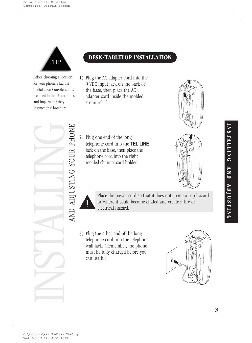 Installing and Adjusting YourPhoneDESK/TABLETOP INSTALLATION1) Plug the AC adapter cord into the9 VDC input jack on the back ofthe base, then place the ACadapter cord inside the moldedstrain relief.2) Plug one end of the longtelephone cord into theTEL LINEjack on the base, then place thetelephone cord into the rightmolded channel cord holder.3) Plug the other end of the longtelephone cord into the telephonewall jack. (Remember, the phonemust be fully charged before youcan use it.)3AND ADJUSTING YOUR PHONEINSTALLINGTIPBefore choosing a locationfor your phone, read the“Installation Considerations”included in the “Precautionsand Important SafetyInstructions” brochure.Place the power cord so that it does not create a trip hazardor where it could become chafed and create a fire orelectrical hazard.INSTALLING AND ADJUSTINGC:\LaDonna\EXI 7960\EXI7960.vpWed Jan 13 14:50:39 1999Color profile: DisabledComposite  Default screen