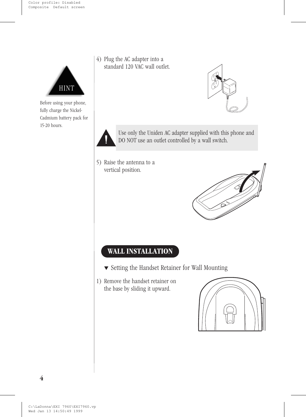 4) Plug the AC adapter into astandard 120 VAC wall outlet.5) Raise the antenna to avertical position.WALL INSTALLATION▼Setting the Handset Retainer for Wall Mounting1) Remove the handset retainer onthe base by sliding it upward.4HINTBefore using your phone,fully charge the Nickel-Cadmium battery pack for15-20 hours.Use only the Uniden AC adapter supplied with this phone andDO NOT use an outlet controlled by a wall switch.C:\LaDonna\EXI 7960\EXI7960.vpWed Jan 13 14:50:49 1999Color profile: DisabledComposite  Default screen