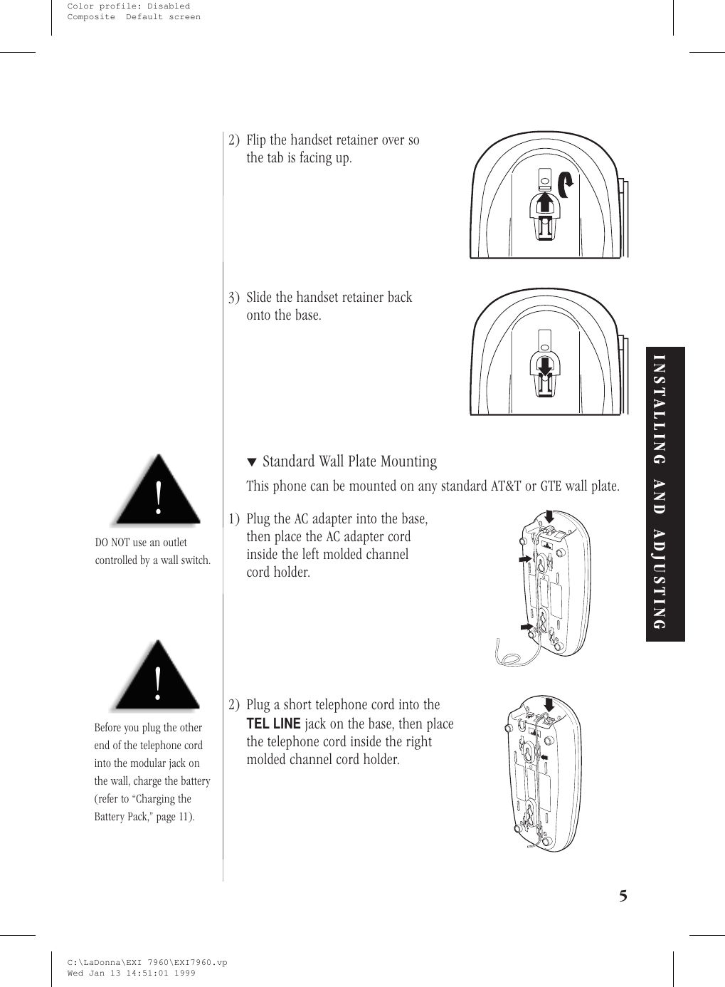 2) Flip the handset retainer over sothe tab is facing up.3) Slide the handset retainer backonto the base.▼Standard Wall Plate MountingThis phone can be mounted on any standard AT&amp;T or GTE wall plate.1) Plug the AC adapter into the base,then place the AC adapter cordinside the left molded channelcord holder.2) Plug a short telephone cord into theTEL LINEjack on the base, then placethe telephone cord inside the rightmolded channel cord holder.5!DO NOT use an outletcontrolled by a wall switch.INSTALLING AND ADJUSTING!Before you plug the otherend of the telephone cordinto the modular jack onthe wall, charge the battery(refer to “Charging theBattery Pack,” page 11).C:\LaDonna\EXI 7960\EXI7960.vpWed Jan 13 14:51:01 1999Color profile: DisabledComposite  Default screen