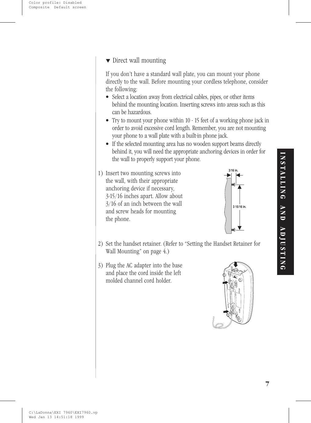 ▼Direct wall mountingIf you don’t have a standard wall plate, you can mount your phonedirectly to the wall. Before mounting your cordless telephone, considerthe following:•Select a location away from electrical cables, pipes, or other itemsbehind the mounting location. Inserting screws into areas such as thiscan be hazardous.•Try to mount your phone within 10 - 15 feet of a working phone jack inorder to avoid excessive cord length. Remember, you are not mountingyour phone to a wall plate with a built-in phone jack.•If the selected mounting area has no wooden support beams directlybehind it, you will need the appropriate anchoring devices in order forthe wall to properly support your phone.1) Insert two mounting screws intothe wall, with their appropriateanchoring device if necessary,3-15/16 inches apart. Allow about3/16 of an inch between the walland screw heads for mountingthe phone.2) Set the handset retainer. (Refer to “Setting the Handset Retainer forWall Mounting” on page 4.)3) Plug the AC adapter into the baseand place the cord inside the leftmolded channel cord holder.7INSTALLING AND ADJUSTING3/16 in.3 15/16 in.C:\LaDonna\EXI 7960\EXI7960.vpWed Jan 13 14:51:18 1999Color profile: DisabledComposite  Default screen