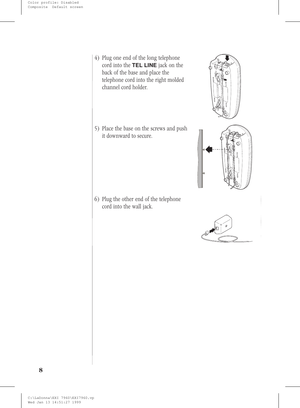 4) Plug one end of the long telephonecord into the TEL LINE jack on theback of the base and place thetelephone cord into the right moldedchannel cord holder.5) Place the base on the screws and pushit downward to secure.6) Plug the other end of the telephonecord into the wall jack.8C:\LaDonna\EXI 7960\EXI7960.vpWed Jan 13 14:51:27 1999Color profile: DisabledComposite  Default screen