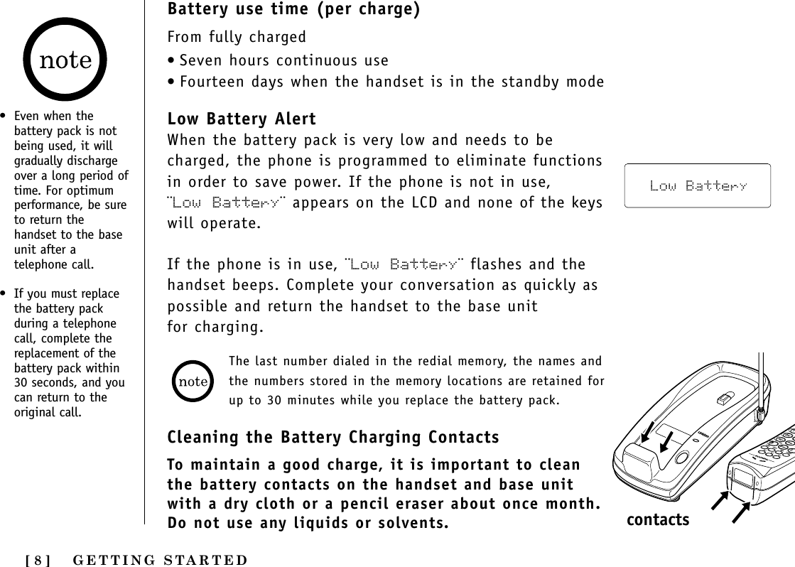 GETTING STARTED[ 8 ]Battery use time (per charge)From fully charged•Seven hours continuous use•Fourteen days when the handset is in the standby modeLow Battery AlertWhen the battery pack is very low and needs to becharged, the phone is programmed to eliminate functionsin order to save power. If the phone is not in use, ¨Low Battery¨ appears on the LCD and none of the keyswill operate. If the phone is in use, ¨Low Battery¨ flashes and thehandset beeps. Complete your conversation as quickly aspossible and return the handset to the base unit for charging.Cleaning the Battery Charging ContactsTo maintain a good charge, it is important to cleanthe battery contacts on the handset and base unitwith a dry cloth or a pencil eraser about once month.Do not use any liquids or solvents.• Even when thebattery pack is notbeing used, it willgradually dischargeover a long period oftime. For optimumperformance, be sureto return thehandset to the baseunit after atelephone call.• If you must replacethe battery packduring a telephonecall, complete thereplacement of thebattery pack within30 seconds, and youcan return to theoriginal call.The last number dialed in the redial memory, the names andthe numbers stored in the memory locations are retained forup to 30 minutes while you replace the battery pack.contacts