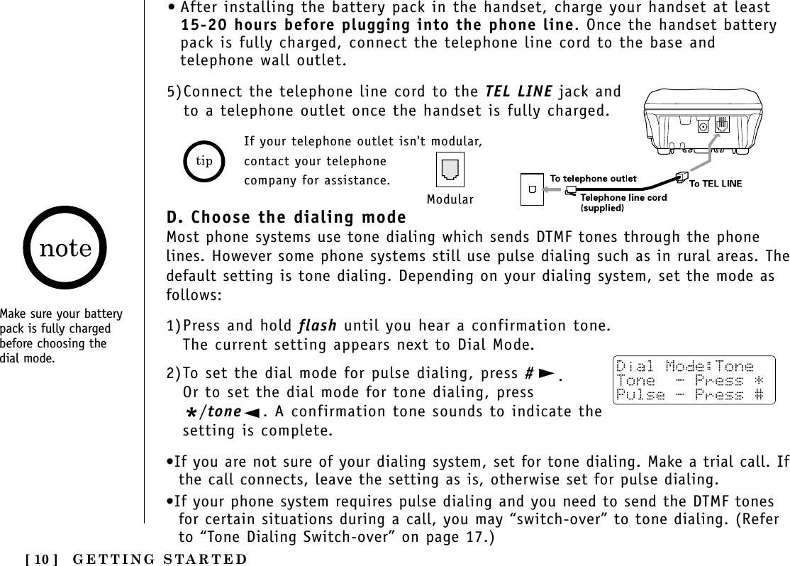 [ 10 ] GETTING STARTEDD. Choose the dialing modeMost phone systems use tone dialing which sends DTMF tones through the phonelines. However some phone systems still use pulse dialing such as in rural areas. Thedefault setting is tone dialing. Depending on your dialing system, set the mode asfollows:1)Press and hold flash until you hear a confirmation tone.The current setting appears next to Dial Mode.2)To set the dial mode for pulse dialing, press #.Or to set the dial mode for tone dialing, press*/tone . A confirmation tone sounds to indicate thesetting is complete. •If you are not sure of your dialing system, set for tone dialing. Make a trial call. Ifthe call connects, leave the setting as is, otherwise set for pulse dialing.•If your phone system requires pulse dialing and you need to send the DTMF tonesfor certain situations during a call, you may “switch-over” to tone dialing. (Referto “Tone Dialing Switch-over” on page 17.)5)Connect the telephone line cord to the TEL LINE jack andto a telephone outlet once the handset is fully charged.If your telephone outlet isn&apos;t modular,contact your telephonecompany for assistance.Modular•After installing the battery pack in the handset, charge your handset at least15-20 hours before plugging into the phone line. Once the handset batterypack is fully charged, connect the telephone line cord to the base andtelephone wall outlet.Make sure your batterypack is fully chargedbefore choosing thedial mode.