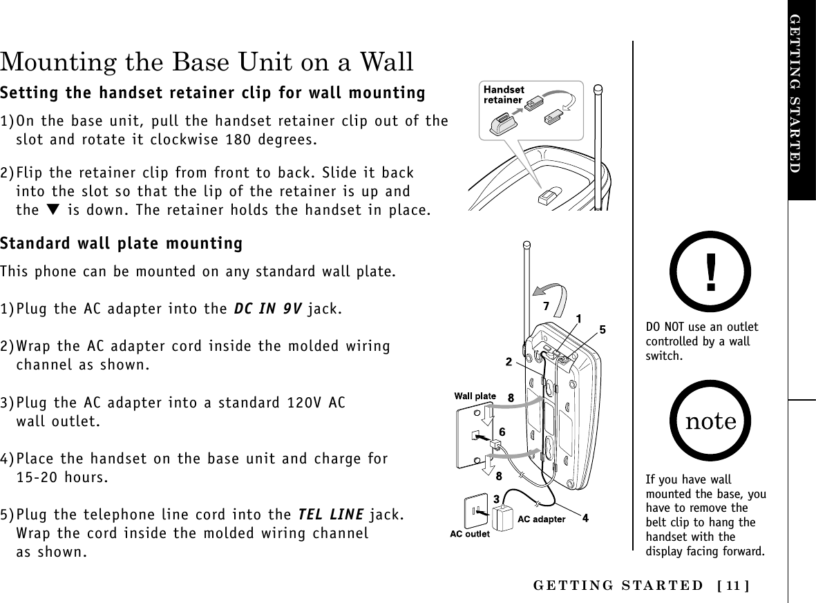 [ 11 ]GETTING STARTEDINSTALLING ANDADJUSTINGGETTING STARTEDStandard wall plate mountingThis phone can be mounted on any standard wall plate.1)Plug the AC adapter into the DC IN 9V jack.2)Wrap the AC adapter cord inside the molded wiringchannel as shown.3)Plug the AC adapter into a standard 120V AC wall outlet.4)Place the handset on the base unit and charge for 15-20 hours.5)Plug the telephone line cord into the TEL LINE jack.Wrap the cord inside the molded wiring channel as shown.Mounting the Base Unit on a WallDO NOT use an outletcontrolled by a wallswitch.Setting the handset retainer clip for wall mounting1)On the base unit, pull the handset retainer clip out of the slot and rotate it clockwise 180 degrees.2)Flip the retainer clip from front to back. Slide it back into the slot so that the lip of the retainer is up and the ▼is down. The retainer holds the handset in place.If you have wallmounted the base, youhave to remove thebelt clip to hang thehandset with thedisplay facing forward.