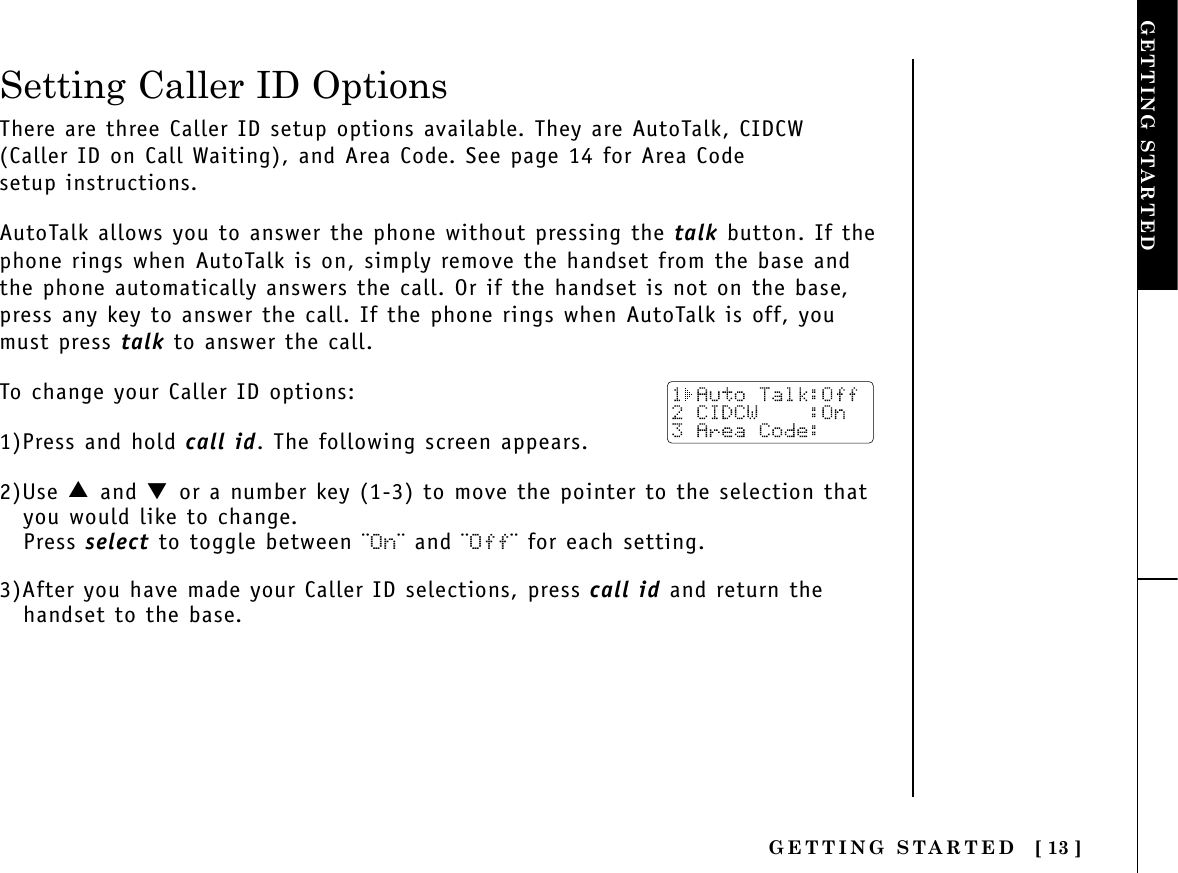 GETTING STARTED [ 13 ]Setting Caller ID OptionsGETTING STARTEDThere are three Caller ID setup options available. They are AutoTalk, CIDCW(Caller ID on Call Waiting), and Area Code. See page 14 for Area Code setup instructions.AutoTalk allows you to answer the phone without pressing the talk button. If thephone rings when AutoTalk is on, simply remove the handset from the base andthe phone automatically answers the call. Or if the handset is not on the base,press any key to answer the call. If the phone rings when AutoTalk is off, youmust press talk to answer the call. To change your Caller ID options:1)Press and hold call id. The following screen appears.2)Use ▲ and ▼or a number key (1-3) to move the pointer to the selection thatyou would like to change.Press select to toggle between ¨On¨ and ¨Off¨ for each setting.3)After you have made your Caller ID selections, press call id and return thehandset to the base.