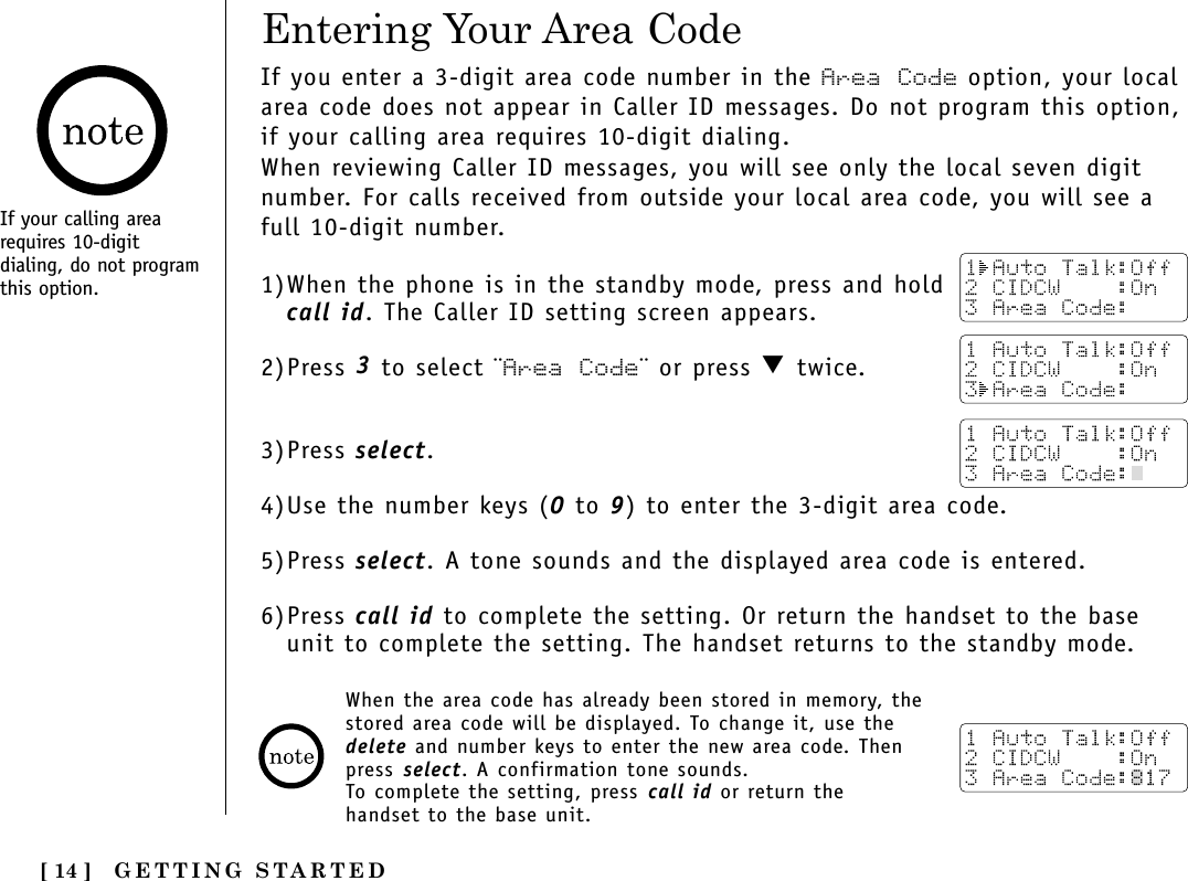 GETTING STARTED[ 14 ]Entering Your Area CodeIf your calling arearequires 10-digitdialing, do not programthis option.If you enter a 3-digit area code number in the Area Code option, your localarea code does not appear in Caller ID messages. Do not program this option,if your calling area requires 10-digit dialing. When reviewing Caller ID messages, you will see only the local seven digitnumber. For calls received from outside your local area code, you will see afull 10-digit number. 1)When the phone is in the standby mode, press and holdcall id. The Caller ID setting screen appears.2)Press 3 to select ¨Area Code¨ or press ▼ twice.3)Press select.4)Use the number keys (0 to 9) to enter the 3-digit area code.5)Press select. A tone sounds and the displayed area code is entered.6)Press call id to complete the setting. Or return the handset to the baseunit to complete the setting. The handset returns to the standby mode.When the area code has already been stored in memory, thestored area code will be displayed. To change it, use thedelete and number keys to enter the new area code. Thenpress select. A confirmation tone sounds.To complete the setting, press call id or return thehandset to the base unit.