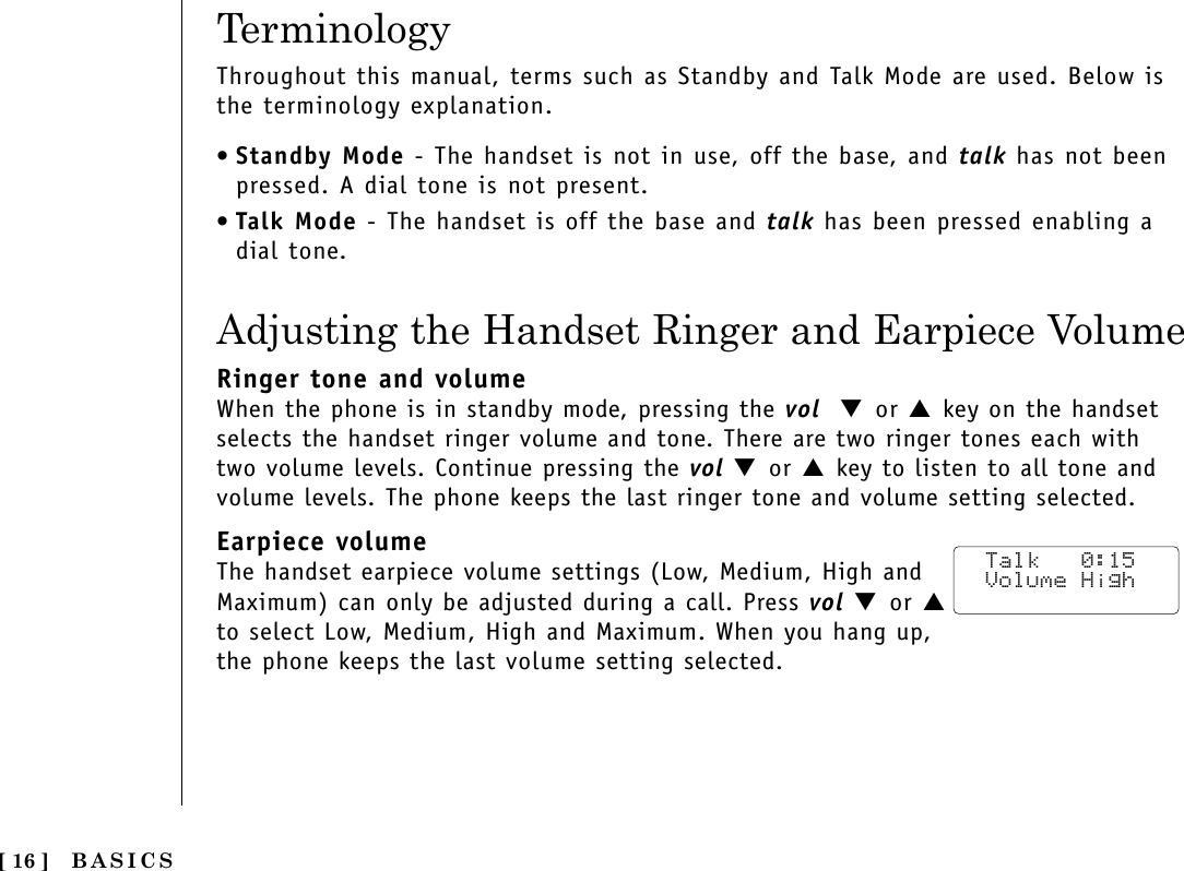 BASICS[ 16 ]TerminologyThroughout this manual, terms such as Standby and Talk Mode are used. Below isthe terminology explanation.•Standby Mode - The handset is not in use, off the base, and talk has not beenpressed. A dial tone is not present.•Talk Mode - The handset is off the base and talk has been pressed enabling adial tone.Adjusting the Handset Ringer and Earpiece VolumeRinger tone and volumeWhen the phone is in standby mode, pressing the vol  ▼ or ▲key on the handsetselects the handset ringer volume and tone. There are two ringer tones each withtwo volume levels. Continue pressing the vol ▼ or ▲key to listen to all tone andvolume levels. The phone keeps the last ringer tone and volume setting selected.Earpiece volumeThe handset earpiece volume settings (Low, Medium, High andMaximum) can only be adjusted during a call. Press vol ▼ or ▲to select Low, Medium, High and Maximum. When you hang up, the phone keeps the last volume setting selected. Talk   0:15 Volume High