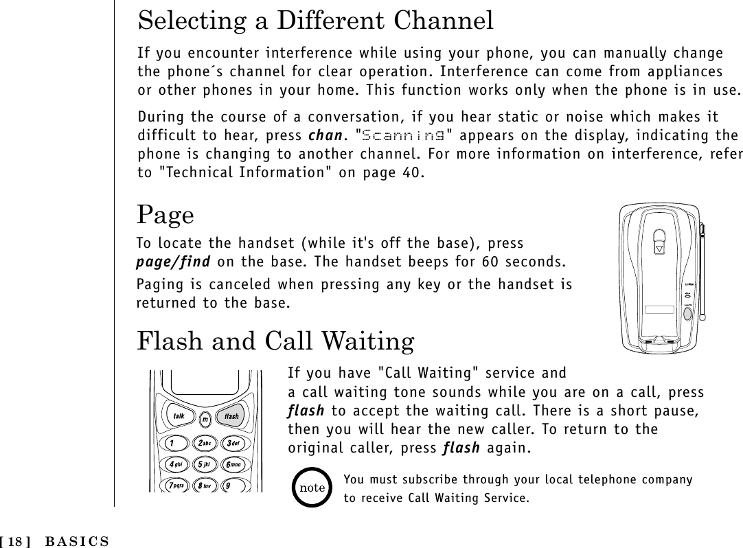 BASICS[ 18 ]Flash and Call WaitingIf you have &quot;Call Waiting&quot; service anda call waiting tone sounds while you are on a call, pressflash to accept the waiting call. There is a short pause,then you will hear the new caller. To return to theoriginal caller, press flash again.You must subscribe through your local telephone companyto receive Call Waiting Service.PageTo locate the handset (while it&apos;s off the base), presspage/find on the base. The handset beeps for 60 seconds.Paging is canceled when pressing any key or the handset isreturned to the base.Selecting a Different ChannelIf you encounter interference while using your phone, you can manually changethe phone´s channel for clear operation. Interference can come from appliancesor other phones in your home. This function works only when the phone is in use.During the course of a conversation, if you hear static or noise which makes itdifficult to hear, press chan. &quot;Scanning&quot; appears on the display, indicating thephone is changing to another channel. For more information on interference, referto &quot;Technical Information&quot; on page 40.