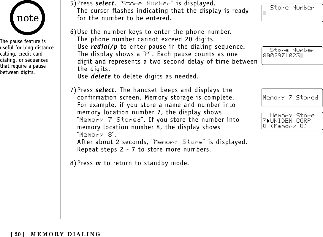 MEMORY DIALING[ 20 ]The pause feature isuseful for long distancecalling, credit carddialing, or sequencesthat require a pausebetween digits.5)Press select. ¨Store Number¨ is displayed.The cursor flashes indicating that the display is readyfor the number to be entered.6)Use the number keys to enter the phone number. The phone number cannot exceed 20 digits.Use redial/p to enter pause in the dialing sequence. The display shows a ¨P¨. Each pause counts as one digit and represents a two second delay of time betweenthe digits.Use delete to delete digits as needed.7)Press select. The handset beeps and displays theconfirmation screen. Memory storage is complete.For example, if you store a name and number into memory location number 7, the display shows ¨Memory 7 Stored¨. If you store the number intomemory location number 8, the display shows ¨Memory 8¨.After about 2 seconds, ¨Memory Store¨ is displayed.Repeat steps 2 - 7 to store more numbers.8)Press m to return to standby mode.  Store Number8002971023    Memory 7 Stored   Memory Store7 UNIDEN CORP8 &lt;Memory 8&gt;   Store Number