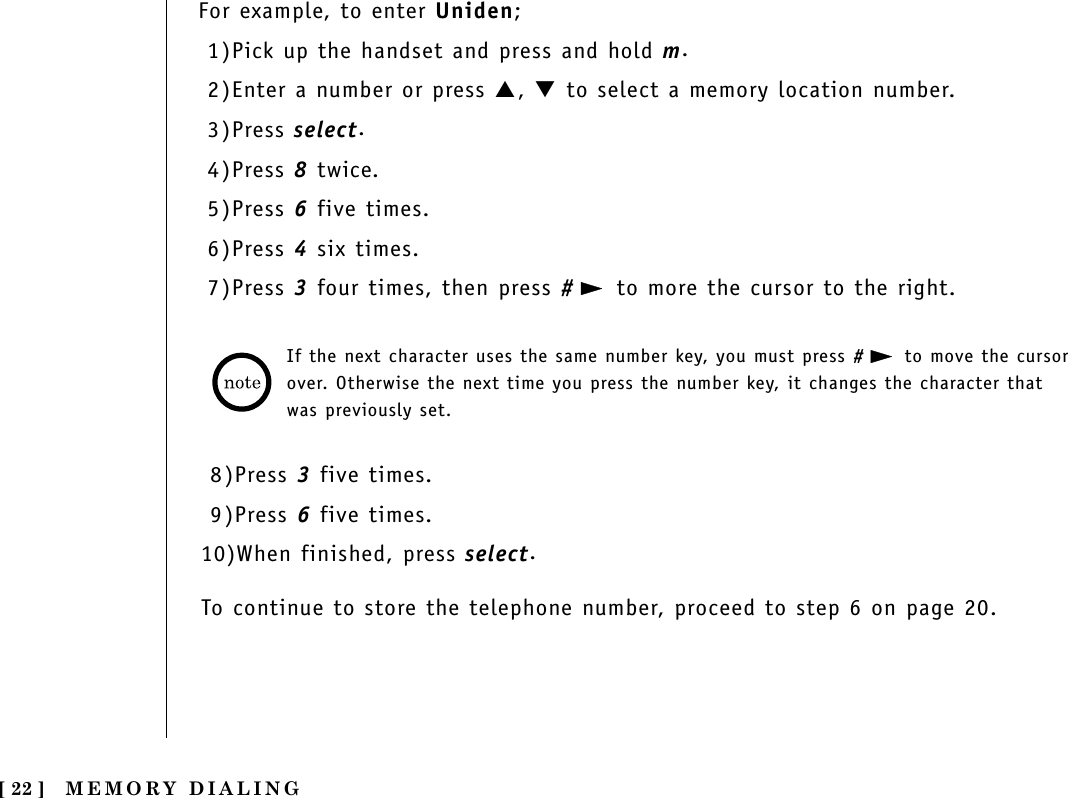 MEMORY DIALING[ 22 ]For example, to enter Uniden;1)Pick up the handset and press and hold m.2)Enter a number or press ▲, ▼to select a memory location number.3)Press select.4)Press 8twice.5)Press 6five times.6)Press 4six times.7)Press 3four times, then press #to more the cursor to the right.If the next character uses the same number key, you must press #to move the cursorover. Otherwise the next time you press the number key, it changes the character thatwas previously set. 8)Press 3five times.9)Press 6five times.10)When finished, press select.To continue to store the telephone number, proceed to step 6 on page 20.