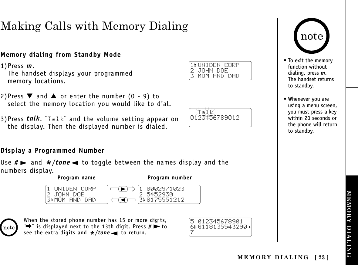 MEMORY DIALING [ 23 ]MEMORY DIALINGTHE INTEGRATEDANSWERING DEVICEMaking Calls with Memory DialingMemory dialing from Standby Mode1)Press m.The handset displays your programmed memory locations.2)Press ▼ and ▲ or enter the number (0 - 9) toselect the memory location you would like to dial.3)Press talk. ¨Talk¨ and the volume setting appear onthe display. Then the displayed number is dialed.Display a Programmed NumberUse #and */tone to toggle between the names display and the numbers display.1 UNIDEN CORP2 JOHN DOE3 MOM AND DAD  Talk0123456789012Program name Program number1 80029710232 54529303 81755512121 UNIDEN CORP2 JOHN DOE3 MOM AND DAD5 0123456789016 01181355432907When the stored phone number has 15 or more digits,¨\¨ is displayed next to the 13th digit. Press #tosee the extra digits and */tone to return.• To exit the memoryfunction withoutdialing, press m. The handset returns to standby.• Whenever you areusing a menu screen,you must press a keywithin 20 seconds orthe phone will returnto standby.