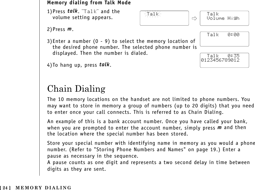 MEMORY DIALING[ 24 ]Memory dialing from Talk Mode1)Press talk. ¨Talk¨ and thevolume setting appears.2)Press m.3)Enter a number (0 - 9) to select the memory location ofthe desired phone number. The selected phone number isdisplayed. Then the number is dialed. 4)To hang up, press talk.  Talk  Talk Volume High  Talk   0:00  Talk   0:350123456789012Chain DialingThe 10 memory locations on the handset are not limited to phone numbers. Youmay want to store in memory a group of numbers (up to 20 digits) that you needto enter once your call connects. This is referred to as Chain Dialing.An example of this is a bank account number. Once you have called your bank,when you are prompted to enter the account number, simply press mand thenthe location where the special number has been stored.Store your special number with identifying name in memory as you would a phonenumber. (Refer to &quot;Storing Phone Numbers and Names&quot; on page 19.) Enter apause as necessary in the sequence. A pause counts as one digit and represents a two second delay in time betweendigits as they are sent.