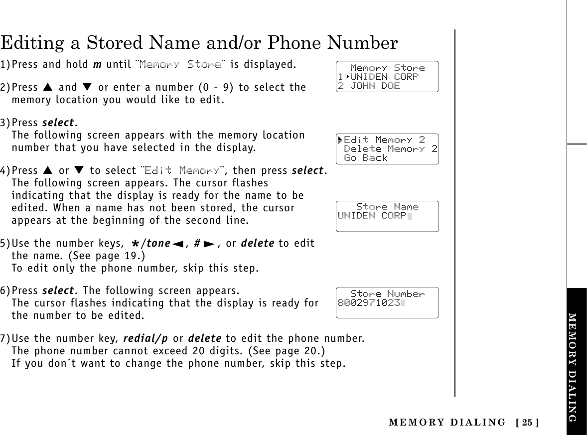 MEMORY DIALING [ 25 ]MEMORY DIALINGTHE INTEGRATEDANSWERING DEVICEEditing a Stored Name and/or Phone Number1)Press and hold muntil ¨Memory Store¨ is displayed.2)Press ▲ and ▼ or enter a number (0 - 9) to select thememory location you would like to edit.3)Press select.The following screen appears with the memory locationnumber that you have selected in the display.4)Press ▲ or ▼ to select ¨Edit Memory¨, then press select.The following screen appears. The cursor flashes indicating that the display is ready for the name to beedited. When a name has not been stored, the cursorappears at the beginning of the second line.5)Use the number keys, */tone , #, or delete to editthe name. (See page 19.)To edit only the phone number, skip this step.6)Press select. The following screen appears.The cursor flashes indicating that the display is ready forthe number to be edited.7)Use the number key, redial/p or delete to edit the phone number. The phone number cannot exceed 20 digits. (See page 20.)If you don´t want to change the phone number, skip this step.  Memory Store1 UNIDEN CORP2 JOHN DOE Edit Memory 2 Delete Memory 2 Go Back   Store NameUNIDEN CORP  Store Number8002971023  