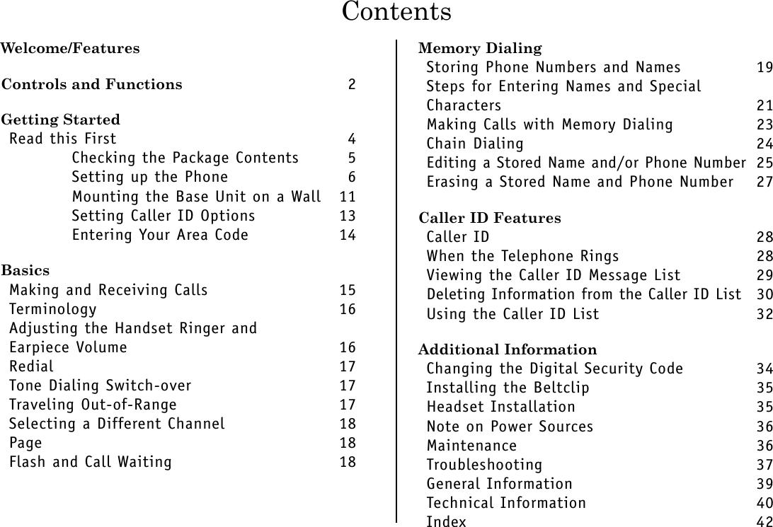 ContentsWelcome/FeaturesControls and Functions 2Getting StartedRead this First 4Checking the Package Contents 5Setting up the Phone 6Mounting the Base Unit on a Wall 11Setting Caller ID Options 13Entering Your Area Code 14BasicsMaking and Receiving Calls 15Terminology 16Adjusting the Handset Ringer and Earpiece Volume 16Redial 17Tone Dialing Switch-over 17Traveling Out-of-Range 17Selecting a Different Channel 18Page 18Flash and Call Waiting 18Memory DialingStoring Phone Numbers and Names 19Steps for Entering Names and Special Characters 21Making Calls with Memory Dialing 23Chain Dialing 24Editing a Stored Name and/or Phone Number 25Erasing a Stored Name and Phone Number 27Caller ID FeaturesCaller ID 28When the Telephone Rings 28Viewing the Caller ID Message List 29Deleting Information from the Caller ID List 30Using the Caller ID List 32Additional InformationChanging the Digital Security Code 34Installing the Beltclip 35Headset Installation 35Note on Power Sources 36Maintenance 36Troubleshooting 37General Information 39Technical Information 40Index 42