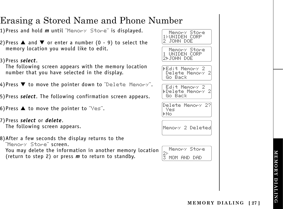 MEMORY DIALING [ 27 ]MEMORY DIALINGTHE INTEGRATEDANSWERING DEVICE1)Press and hold muntil ¨Memory Store¨ is displayed.2)Press ▲ and ▼ or enter a number (0 - 9) to select thememory location you would like to edit.3)Press select.The following screen appears with the memory locationnumber that you have selected in the display.4)Press ▼ to move the pointer down to ¨Delete Memory¨.5)Press select. The following confirmation screen appears.6)Press ▲ to move the pointer to ¨Yes¨.7)Press select or delete.The following screen appears.8)After a few seconds the display returns to the ¨Memory Store¨ screen.You may delete the information in another memory location(return to step 2) or press mto return to standby.  Memory Store1 UNIDEN CORP2 JOHN DOE Edit Memory 2 Delete Memory 2 Go Back Edit Memory 2 Delete Memory 2 Go BackDelete Memory 2? Yes NoErasing a Stored Name and Phone Number  Memory 2 Deleted    Memory Store23 MOM AND DAD  Memory Store1 UNIDEN CORP2 JOHN DOE