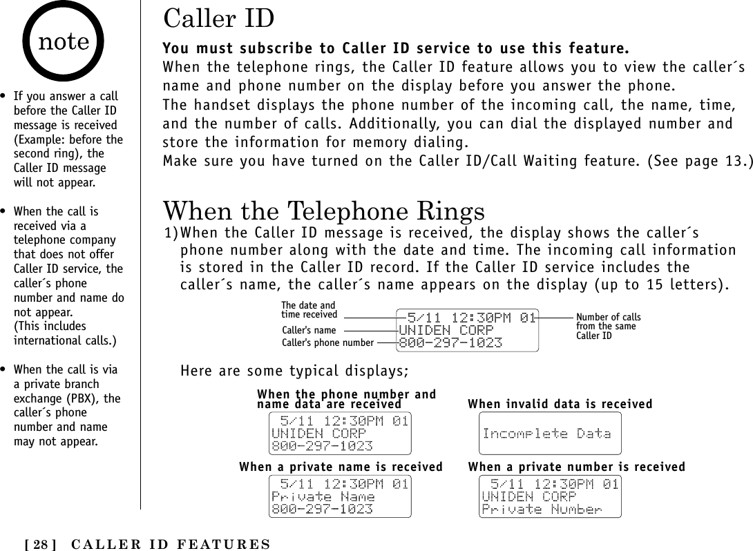 CALLER ID FEATURES[ 28 ]• If you answer a callbefore the Caller IDmessage is received(Example: before thesecond ring), theCaller ID messagewill not appear.• When the call isreceived via atelephone companythat does not offerCaller ID service, thecaller´s phonenumber and name donot appear. (This includesinternational calls.)• When the call is viaa private branchexchange (PBX), thecaller´s phonenumber and namemay not appear.Caller IDWhen the Telephone RingsYou must subscribe to Caller ID service to use this feature.When the telephone rings, the Caller ID feature allows you to view the caller´sname and phone number on the display before you answer the phone.The handset displays the phone number of the incoming call, the name, time,and the number of calls. Additionally, you can dial the displayed number andstore the information for memory dialing.Make sure you have turned on the Caller ID/Call Waiting feature. (See page 13.)1)When the Caller ID message is received, the display shows the caller´sphone number along with the date and time. The incoming call informationis stored in the Caller ID record. If the Caller ID service includes thecaller´s name, the caller´s name appears on the display (up to 15 letters).Here are some typical displays; 5/11 12:30PM 01UNIDEN CORP800-297-1023The date andtime receivedCaller&apos;s nameCaller&apos;s phone numberNumber of callsfrom the sameCaller IDWhen the phone number andname data are receivedWhen a private number is receivedWhen a private name is receivedWhen invalid data is received