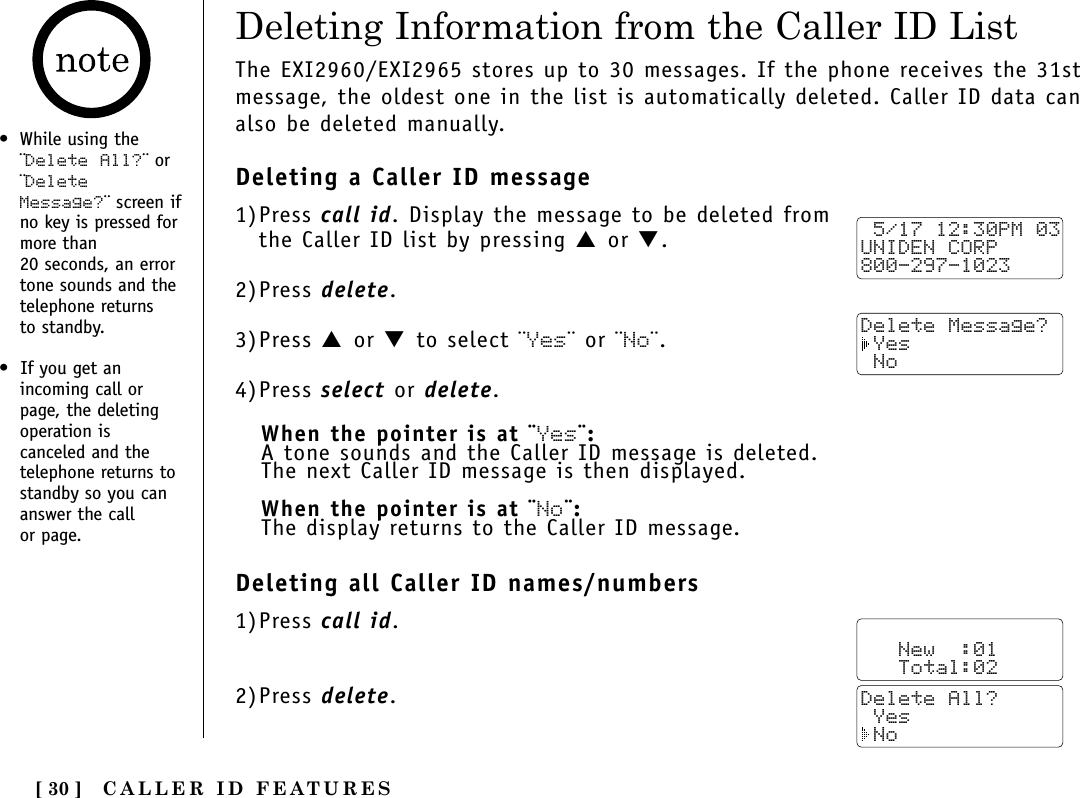 CALLER ID FEATURES[ 30 ]Deleting Information from the Caller ID List•While using the¨Delete All?¨ or¨DeleteMessage?¨ screen ifno key is pressed formore than 20 seconds, an errortone sounds and thetelephone returns to standby.•  If you get anincoming call orpage, the deletingoperation iscanceled and thetelephone returns tostandby so you cananswer the call or page.The EXI2960/EXI2965 stores up to 30 messages. If the phone receives the 31stmessage, the oldest one in the list is automatically deleted. Caller ID data canalso be deleted manually.Deleting a Caller ID message1)Press call id. Display the message to be deleted fromthe Caller ID list by pressing ▲ or ▼.2)Press delete.3)Press ▲ or ▼ to select ¨Yes¨ or ¨No¨.4)Press select or delete.When the pointer is at ¨Yes¨:A tone sounds and the Caller ID message is deleted. The next Caller ID message is then displayed.When the pointer is at ¨No¨:The display returns to the Caller ID message.Deleting all Caller ID names/numbers1)Press call id.2)Press delete. 5/17 12:30PM 03UNIDEN CORP800-297-1023Delete Message? Yes No   New  :01   Total:02Delete All? Yes No