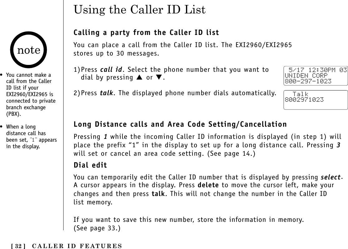CALLER ID FEATURES[ 32 ]Calling a party from the Caller ID listYou can place a call from the Caller ID list. The EXI2960/EXI2965 stores up to 30 messages.1)Press call id. Select the phone number that you want todial by pressing ▲ or ▼.2)Press talk. The displayed phone number dials automatically.Long Distance calls and Area Code Setting/CancellationPressing 1while the incoming Caller ID information is displayed (in step 1) willplace the prefix “1” in the display to set up for a long distance call. Pressing 3will set or cancel an area code setting. (See page 14.)Dial editYou can temporarily edit the Caller ID number that is displayed by pressing select. A cursor appears in the display. Press delete to move the cursor left, make yourchanges and then press talk. This will not change the number in the Caller ID list memory. If you want to save this new number, store the information in memory. (See page 33.)Using the Caller ID List 5/17 12:30PM 03UNIDEN CORP800-297-1023  Talk8002971023•You cannot make acall from the CallerID list if yourEXI2960/EXI2965 isconnected to privatebranch exchange(PBX).•When a longdistance call hasbeen set, ¨1¨ appearsin the display.