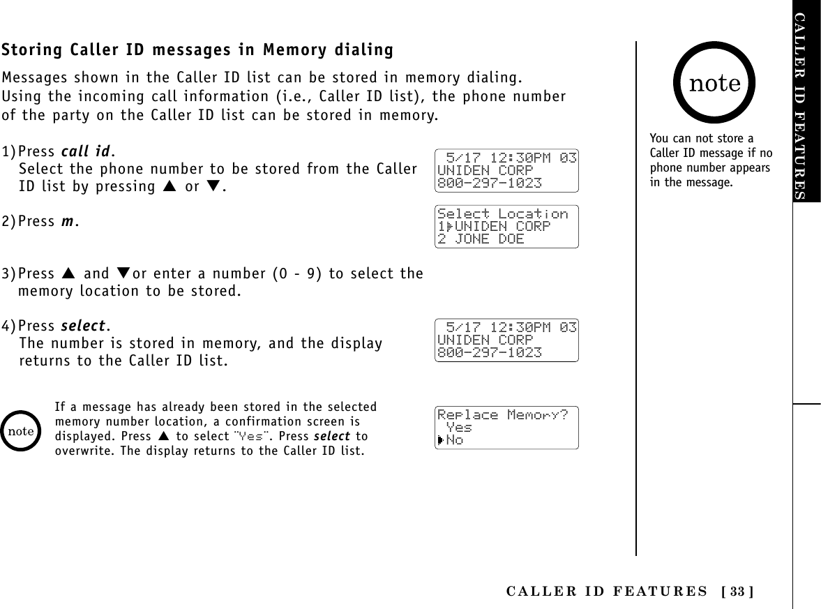 CALLER ID FEATURES [ 33 ]CALLER ID FEATURESYou can not store aCaller ID message if nophone number appearsin the message.Storing Caller ID messages in Memory dialingMessages shown in the Caller ID list can be stored in memory dialing.Using the incoming call information (i.e., Caller ID list), the phone numberof the party on the Caller ID list can be stored in memory.1)Press call id.Select the phone number to be stored from the CallerID list by pressing ▲ or ▼.2)Press m.3)Press ▲ and ▼or enter a number (0 - 9) to select the memory location to be stored.4)Press select.The number is stored in memory, and the displayreturns to the Caller ID list. 5/17 12:30PM 03UNIDEN CORP800-297-1023Select Location1 UNIDEN CORP 2 JONE DOE 5/17 12:30PM 03UNIDEN CORP800-297-1023Replace Memory? Yes NoIf a message has already been stored in the selectedmemory number location, a confirmation screen isdisplayed. Press ▲ to select ¨Yes¨. Press select tooverwrite. The display returns to the Caller ID list.