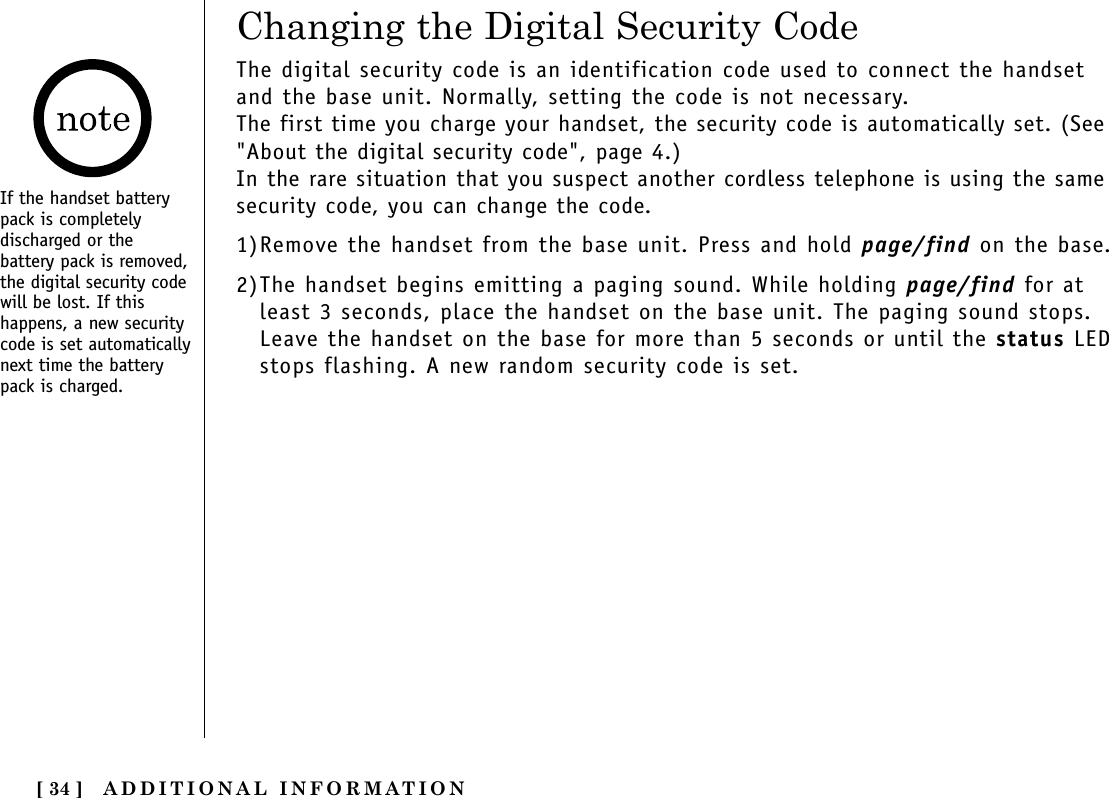 ADDITIONAL INFORMATION[ 34 ]If the handset batterypack is completelydischarged or thebattery pack is removed,the digital security codewill be lost. If thishappens, a new securitycode is set automaticallynext time the batterypack is charged.The digital security code is an identification code used to connect the handsetand the base unit. Normally, setting the code is not necessary.The first time you charge your handset, the security code is automatically set. (See&quot;About the digital security code&quot;, page 4.)In the rare situation that you suspect another cordless telephone is using the samesecurity code, you can change the code.1)Remove the handset from the base unit. Press and hold page/find on the base.2)The handset begins emitting a paging sound. While holding page/find for atleast 3 seconds, place the handset on the base unit. The paging sound stops.Leave the handset on the base for more than 5 seconds or until the status LEDstops flashing. A new random security code is set.Changing the Digital Security Code