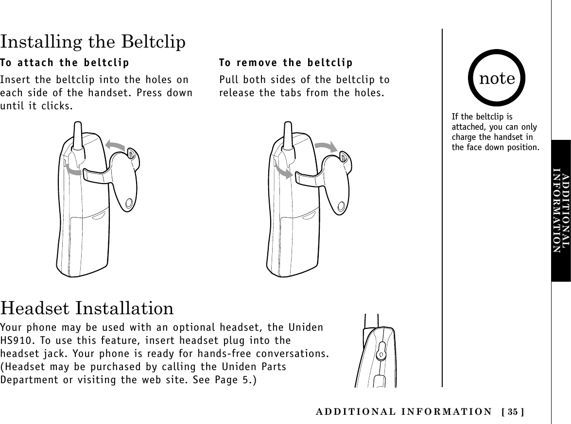 ADDITIONAL INFORMATION [ 35 ]ADDITIONALINFORMATIONInstalling the BeltclipTo attach the beltclipInsert the beltclip into the holes oneach side of the handset. Press downuntil it clicks.To remove the beltclipPull both sides of the beltclip torelease the tabs from the holes.Your phone may be used with an optional headset, the UnidenHS910. To use this feature, insert headset plug into theheadset jack. Your phone is ready for hands-free conversations.(Headset may be purchased by calling the Uniden PartsDepartment or visiting the web site. See Page 5.)Headset InstallationIf the beltclip isattached, you can onlycharge the handset inthe face down position.