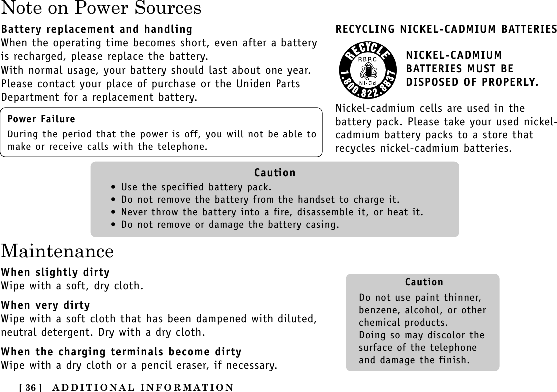 ADDITIONAL INFORMATION[ 36 ]Note on Power SourcesRECYCLING NICKEL-CADMIUM BATTERIESNICKEL-CADMIUMBATTERIES MUST BEDISPOSED OF PROPERLY.Nickel-cadmium cells are used in thebattery pack. Please take your used nickel-cadmium battery packs to a store thatrecycles nickel-cadmium batteries.Battery replacement and handlingWhen the operating time becomes short, even after a batteryis recharged, please replace the battery.With normal usage, your battery should last about one year.Please contact your place of purchase or the Uniden PartsDepartment for a replacement battery.MaintenanceWhen slightly dirtyWipe with a soft, dry cloth.When very dirtyWipe with a soft cloth that has been dampened with diluted,neutral detergent. Dry with a dry cloth.When the charging terminals become dirtyWipe with a dry cloth or a pencil eraser, if necessary.Power FailureDuring the period that the power is off, you will not be able tomake or receive calls with the telephone.Caution•Use the specified battery pack.•Do not remove the battery from the handset to charge it.•Never throw the battery into a fire, disassemble it, or heat it.•Do not remove or damage the battery casing.CautionDo not use paint thinner,benzene, alcohol, or otherchemical products. Doing so may discolor thesurface of the telephoneand damage the finish.