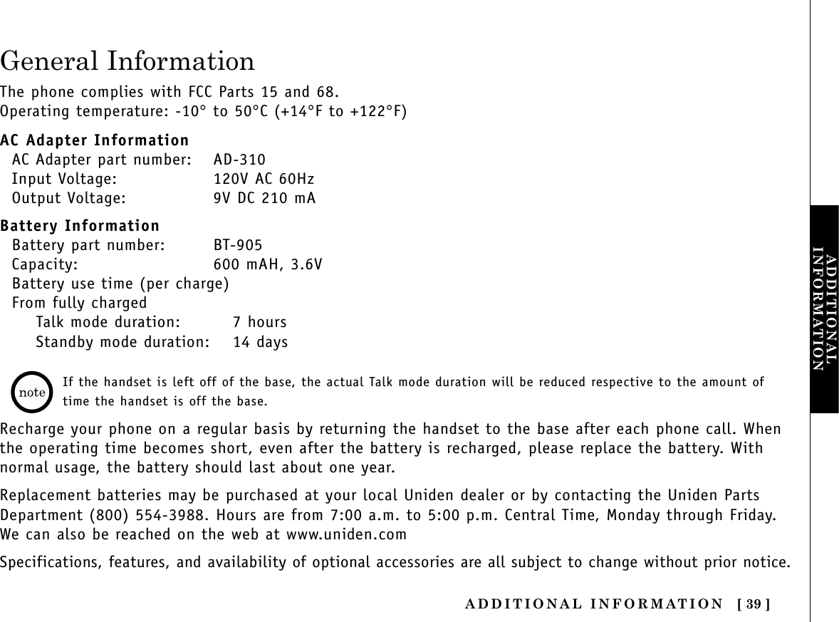 ADDITIONAL INFORMATION [ 39 ]ADDITIONALINFORMATIONGeneral InformationThe phone complies with FCC Parts 15 and 68.Operating temperature: -10°to 50°C (+14°F to +122°F)AC Adapter InformationAC Adapter part number: AD-310Input Voltage: 120V AC 60HzOutput Voltage: 9V DC 210 mABattery InformationBattery part number: BT-905Capacity: 600 mAH, 3.6VBattery use time (per charge)From fully chargedTalk mode duration: 7 hoursStandby mode duration: 14 daysIf the handset is left off of the base, the actual Talk mode duration will be reduced respective to the amount oftime the handset is off the base.Recharge your phone on a regular basis by returning the handset to the base after each phone call. Whenthe operating time becomes short, even after the battery is recharged, please replace the battery. Withnormal usage, the battery should last about one year. Replacement batteries may be purchased at your local Uniden dealer or by contacting the Uniden PartsDepartment (800) 554-3988. Hours are from 7:00 a.m. to 5:00 p.m. Central Time, Monday through Friday.We can also be reached on the web at www.uniden.com Specifications, features, and availability of optional accessories are all subject to change without prior notice.