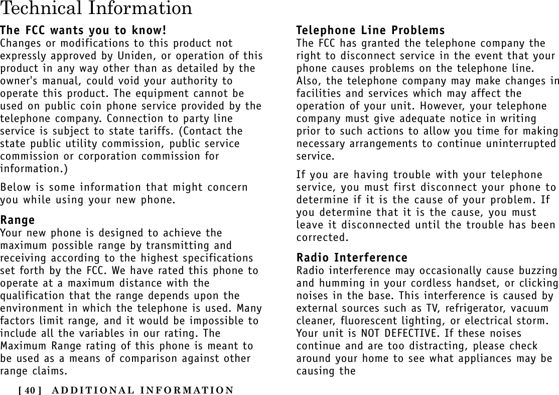 ADDITIONAL INFORMATION[ 40 ]Technical InformationThe FCC wants you to know!Changes or modifications to this product notexpressly approved by Uniden, or operation of thisproduct in any way other than as detailed by theowner&apos;s manual, could void your authority tooperate this product. The equipment cannot beused on public coin phone service provided by thetelephone company. Connection to party lineservice is subject to state tariffs. (Contact thestate public utility commission, public servicecommission or corporation commission forinformation.)Below is some information that might concernyou while using your new phone.RangeYour new phone is designed to achieve themaximum possible range by transmitting andreceiving according to the highest specificationsset forth by the FCC. We have rated this phone tooperate at a maximum distance with thequalification that the range depends upon theenvironment in which the telephone is used. Manyfactors limit range, and it would be impossible toinclude all the variables in our rating. TheMaximum Range rating of this phone is meant tobe used as a means of comparison against otherrange claims.Telephone Line ProblemsThe FCC has granted the telephone company theright to disconnect service in the event that yourphone causes problems on the telephone line.Also, the telephone company may make changes infacilities and services which may affect theoperation of your unit. However, your telephonecompany must give adequate notice in writingprior to such actions to allow you time for makingnecessary arrangements to continue uninterruptedservice.If you are having trouble with your telephoneservice, you must first disconnect your phone todetermine if it is the cause of your problem. Ifyou determine that it is the cause, you mustleave it disconnected until the trouble has beencorrected.Radio InterferenceRadio interference may occasionally cause buzzingand humming in your cordless handset, or clickingnoises in the base. This interference is caused byexternal sources such as TV, refrigerator, vacuumcleaner, fluorescent lighting, or electrical storm.Your unit is NOT DEFECTIVE. If these noisescontinue and are too distracting, please checkaround your home to see what appliances may becausing the 