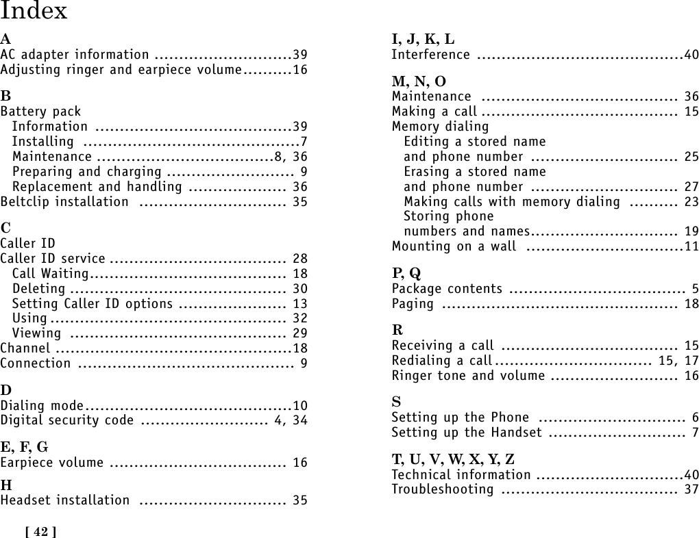 [ 42 ]IndexAAC adapter information ............................39Adjusting ringer and earpiece volume..........16BBattery packInformation ........................................39Installing ............................................7Maintenance ....................................8, 36Preparing and charging .......................... 9Replacement and handling .................... 36Beltclip installation .............................. 35CCaller IDCaller ID service .................................... 28Call Waiting........................................ 18Deleting ............................................ 30Setting Caller ID options ...................... 13Using ................................................ 32Viewing ............................................ 29Channel ................................................18Connection ............................................ 9DDialing mode..........................................10Digital security code .......................... 4, 34E, F, GEarpiece volume .................................... 16HHeadset installation .............................. 35I, J, K, LInterference ..........................................40M, N, OMaintenance ........................................ 36Making a call ........................................ 15Memory dialingEditing a stored nameand phone number .............................. 25Erasing a stored nameand phone number .............................. 27Making calls with memory dialing .......... 23Storing phone numbers and names.............................. 19Mounting on a wall ................................11P,  QPackage contents .................................... 5Paging ................................................ 18RReceiving a call .................................... 15Redialing a call ................................ 15, 17Ringer tone and volume .......................... 16SSetting up the Phone .............................. 6Setting up the Handset ............................ 7T, U, V, W, X, Y, ZTechnical information ..............................40Troubleshooting .................................... 37