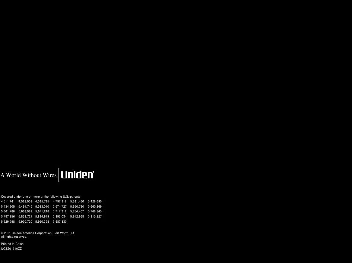 Covered under one or more of the following U.S. patents:  A World Without Wires© 2001 Uniden America Corporation, Fort Worth, TXAll rights reserved.Printed in ChinaUCZZ01310ZZ4,511,761 4,523,058 4,595,795 4,797,916 5,381,460 5,426,6905,434,905 5,491,745 5,533,010 5,574,727 5,650,790 5,660,2695,661,780 5,663,981 5,671,248 5,717,312 5,754,407 5,768,3455,787,356 5,838,721 5,884,619 5,893,034 5,912,968 5,915,2275,929,598 5,930,720 5,960,358 5,987,330