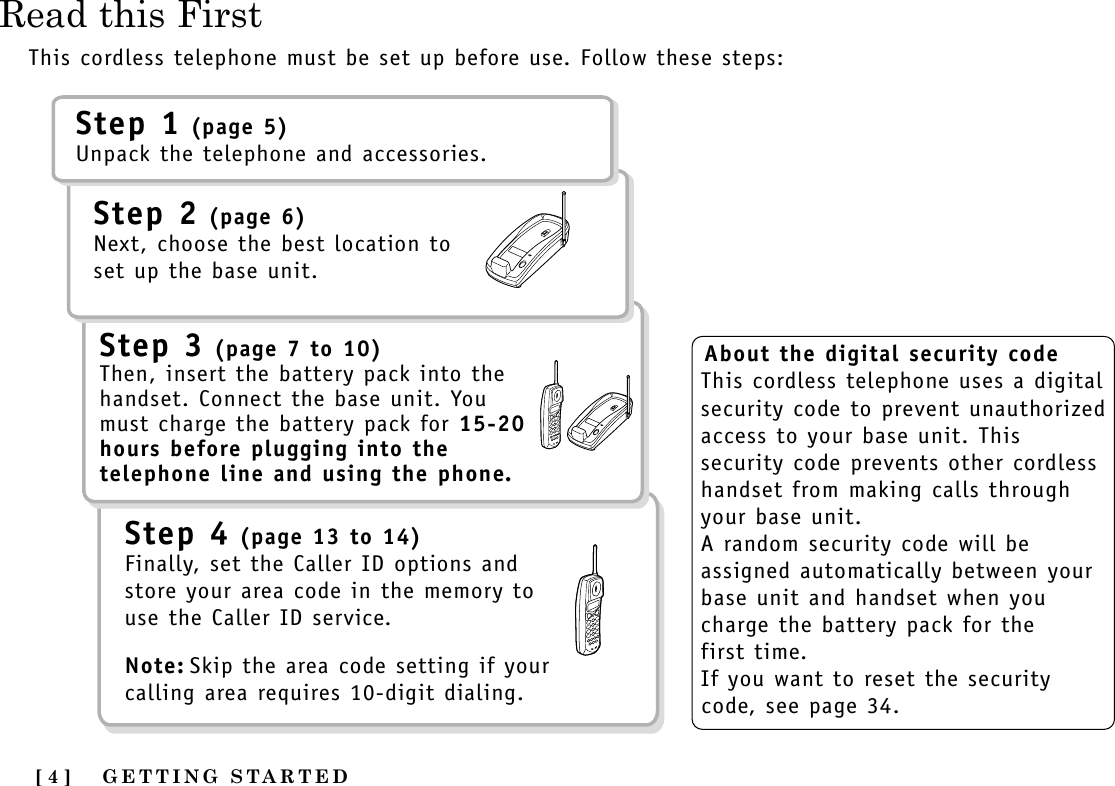 Read this FirstGETTING STARTED[ 4 ]This cordless telephone must be set up before use. Follow these steps:About the digital security codeThis cordless telephone uses a digitalsecurity code to prevent unauthorizedaccess to your base unit. Thissecurity code prevents other cordlesshandset from making calls throughyour base unit.A random security code will beassigned automatically between yourbase unit and handset when youcharge the battery pack for the first time.If you want to reset the securitycode, see page 34.Step 1 (page 5)Unpack the telephone and accessories.Step 2 (page 6)Next, choose the best location toset up the base unit.Step 3 (page 7 to 10)Then, insert the battery pack into thehandset. Connect the base unit. Youmust charge the battery pack for 15-20hours before plugging into thetelephone line and using the phone.Step 4 (page 13 to 14)Finally, set the Caller ID options andstore your area code in the memory touse the Caller ID service. Note: Skip the area code setting if yourcalling area requires 10-digit dialing.