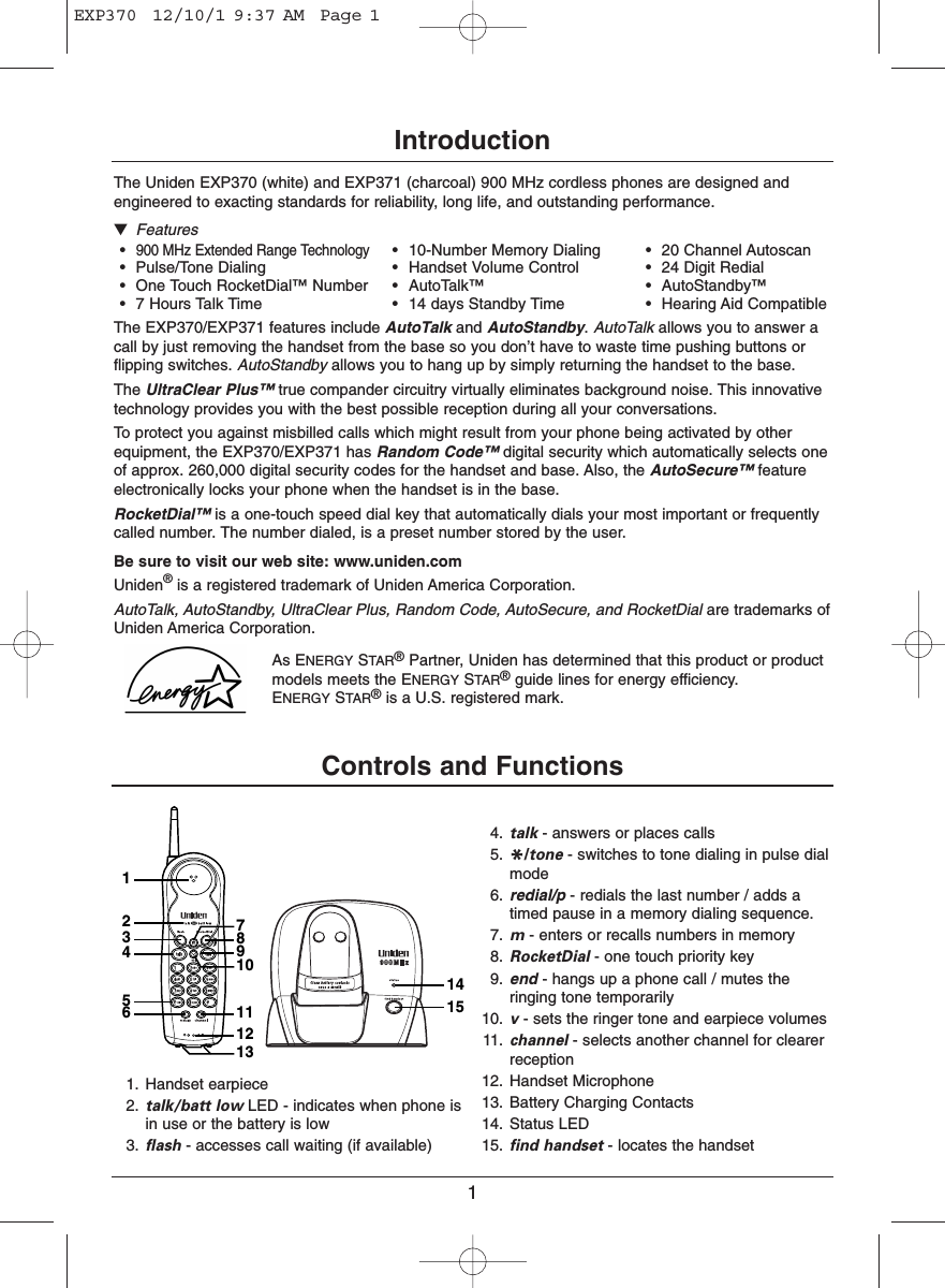 1IntroductionThe Uniden EXP370 (white) and EXP371 (charcoal) 900 MHz cordless phones are designed andengineered to exacting standards for reliability, long life, and outstanding performance.▼Features•900 MHz Extended Range Technology• 10-Number Memory Dialing • 20 Channel Autoscan• Pulse/Tone Dialing • Handset Volume Control • 24 Digit Redial• One Touch RocketDial™ Number • AutoTalk™ • AutoStandby™• 7 Hours Talk Time • 14 days Standby Time • Hearing Aid CompatibleThe EXP370/EXP371 features include AutoTalk and AutoStandby. AutoTalk allows you to answer acall by just removing the handset from the base so you don’t have to waste time pushing buttons orflipping switches. AutoStandby allows you to hang up by simply returning the handset to the base.The UltraClear Plus™ true compander circuitry virtually eliminates background noise. This innovativetechnology provides you with the best possible reception during all your conversations.To protect you against misbilled calls which might result from your phone being activated by otherequipment, the EXP370/EXP371 has Random Code™ digital security which automatically selects oneof approx. 260,000 digital security codes for the handset and base. Also, the AutoSecure™ featureelectronically locks your phone when the handset is in the base.RocketDial™ is a one-touch speed dial key that automatically dials your most important or frequentlycalled number. The number dialed, is a preset number stored by the user.Be sure to visit our web site: www.uniden.comUniden®is a registered trademark of Uniden America Corporation.AutoTalk, AutoStandby, UltraClear Plus, Random Code, AutoSecure, and RocketDial are trademarks ofUniden America Corporation.As ENERGY STAR®Partner, Uniden has determined that this product or productmodels meets the ENERGY STAR®guide lines for energy efficiency. ENERGY STAR®is a U.S. registered mark.Controls and Functions1415123456111089712131. Handset earpiece2. talk/batt low LED - indicates when phone isin use or the battery is low3. flash - accesses call waiting (if available)4. talk - answers or places calls5. */tone - switches to tone dialing in pulse dialmode6. redial/p - redials the last number / adds atimed pause in a memory dialing sequence.7. m- enters or recalls numbers in memory8. RocketDial - one touch priority key9. end - hangs up a phone call / mutes theringing tone temporarily10. v- sets the ringer tone and earpiece volumes11. channel - selects another channel for clearerreception12. Handset Microphone13. Battery Charging Contacts14. Status LED15. find handset - locates the handsetEXP370  12/10/1 9:37 AM  Page 1