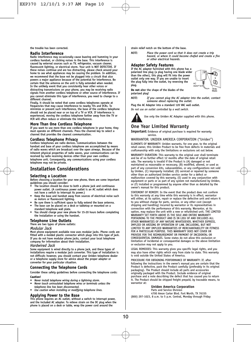 10the trouble has been corrected.Radio InterferenceRadio interference may occasionally cause buzzing and humming in yourcordless handset, or clicking noises in the base. This interference iscaused by external sources such as TV, refrigerator, vacuum cleaner,fluorescent lighting, or electrical storm. Your unit is NOT DEFECTIVE. Ifthese noises continue and are too distracting, please check around yourhome to see what appliances may be causing the problem. In addition,we recommend that the base not be plugged into a circuit that alsopowers a major appliance because of the potential for interference. Becertain that the antenna on the unit is fully extended when needed.In the unlikely event that you consistently hear other voices ordistracting transmissions on your phone, you may be receiving radiosignals from another cordless telephone or other source of interference. Ifyou cannot eliminate this type of interference, you need to change to adifferent channel.Finally, it should be noted that some cordless telephones operate atfrequencies that may cause interference to nearby TVs and VCRs. Tominimize or prevent such interference, the base of the cordless telephoneshould not be placed near or on top of a TV or VCR. If interference isexperienced, moving the cordless telephone farther away from the TV orVCR will often reduce or eliminate the interference.More Than One Cordless TelephoneIf you want to use more than one cordless telephone in your home, theymust operate on different channels. Press the channel key to select achannel that provides the clearest communication.Cordless Telephone PrivacyCordless telephones are radio devices. Communications between thehandset and base of your cordless telephone are accomplished by meansof radio waves which are broadcast over the open airways. Because of theinherent physical properties of radio waves, your communications can bereceived by radio receiving devices other than your own cordlesstelephone unit. Consequently, any communications using your cordlesstelephone may not be private.Installation ConsiderationsSelecting a LocationBefore choosing a location for your new phone, there are some importantguidelines you should consider:• The location should be close to both a phone jack and continuouspower outlet. (A continuous power outlet is an AC outlet which doesnot have a switch to interrupt its power.)• Keep the base and handset away from sources of electrical noise suchas motors or fluorescent lighting.• Be sure there is sufficient space to fully extend the base antenna.• The base can be placed on a desk or tabletop or mounted on astandard telephone wall plate.• You should charge your new phone for 15-20 hours before completingthe installation or using the handset.Telephone Line OutletsThere are two types of phone outlets:Modular JackMost phone equipment available now uses modular jacks. Phone cords arefitted with a molded plastic connector which plugs into this type of jack.If you do not have modular phone jacks, contact your local telephonecompany for information about their installation.Hardwired JackSome equipment is wired directly to a phone jack, and these types ofinstallations require a modular jack converter. This type of installation isnot difficult; however, you should contact your Uniden telephone dealeror a telephone supply store for advice about the proper adapter orconverter for your particular situation.Connecting the Telephone CordsConsider these safety guidelines before connecting the telephone cords:Caution!• Never install telephone wiring during a lightning storm.• Never touch uninsulated telephone wires or terminals unless thetelephone line has been disconnected.• Use caution when installing or modifying telephone lines.Applying Power to the BaseThis phone requires an AC outlet, without a switch to interrupt power,and the included AC adapter. To relieve strain on the DC plug when thephone is placed on a desk or table, wrap the power cord around thestrain relief notch on the bottom of the base.NOTE: Place the power cord so that it does not create a triphazard, or where it could become chafed and create a fireor other electrical hazards.Adapter Safety FeaturesIf the AC adapter furnished with this phone has apolarized line plug (a plug having one blade widerthan the other), this plug will fit into the poweroutlet only one way. If you are unable to insertthe plug fully into the outlet, try reversing theplug.Do not alter the shape of the blades of thepolarized plug!NOTE: If you cannot plug the AC adapter into the outlet, contactsomeone about replacing the outlet.Plug the AC Adapter into a standard 120 VAC wall outlet. Do not use an outlet controlled by a wall switch.Use only the Uniden AC Adapter supplied with this phone.One Year Limited WarrantyImportant:Evidence of original purchase is required for warrantyservice.WARRANTOR: UNIDEN AMERICA CORPORATION (“Uniden”)ELEMENTS OF WARRANTY: Uniden warrants, for one year, to the originalretail owner, this Uniden Product to be free from defects in materials andcraftsmanship with only the limitations or exclusions set out below.WARRANTY DURATION: This warranty to the original user shall terminateand be of no further effect 12 months after the date of original retailsale. The warranty is invalid if the Product is (A) damaged or notmaintained as reasonable or necessary, (B) modified, altered, or used aspart of any conversion kits, subassemblies, or any configurations not soldby Uniden, (C) improperly installed, (D) serviced or repaired by someoneother than an authorized Uniden service center for a defect ormalfunction covered by this warranty, (E) used in any conjunction withequipment or parts or as part of any system not manufactured by Uniden,or (F) installed or programmed by anyone other than as detailed by theowner’s manual for this product.STATEMENT OF REMEDY: In the event that the product does not conformto this warranty at any time while this warranty is in effect, warrantorwill either, at its option, repair or replace the defective unit and return itto you without charge for parts, service, or any other cost (exceptshipping and handling) incurred by warrantor or its representatives inconnection with the performance of this warranty. Warrantor, at itsoption, may replace the unit with a new or refurbished unit. THE LIMITEDWARRANTY SET FORTH ABOVE IS THE SOLE AND ENTIRE WARRANTYPERTAINING TO THE PRODUCT AND IS IN LIEU OF AND EXCLUDES ALLOTHER WARRANTIES OF ANY NATURE WHATSOEVER, WHETHER EXPRESS,IMPLIED OR ARISING BY OPERATION OF LAW, INCLUDING, BUT NOTLIMITED TO ANY IMPLIED WARRANTIES OF MERCHANTABILITY OR FITNESSFOR A PARTICULAR PURPOSE. THIS WARRANTY DOES NOT COVER ORPROVIDE FOR THE REIMBURSEMENT OR PAYMENT OF INCIDENTAL ORCONSEQUENTIAL DAMAGES. Some states do not allow this exclusion orlimitation of incidental or consequential damages so the above limitationor exclusion may not apply to you.LEGAL REMEDIES: This warranty gives you specific legal rights, and youmay also have other rights which vary from state to state. This warrantyis void outside the United States of America.PROCEDURE FOR OBTAINING PERFORMANCE OF WARRANTY: If, afterfollowing the instructions in the owner’s manual you are certain that theProduct is defective, pack the Product carefully (preferably in its originalpackaging). The Product should include all parts and accessoriesoriginally packaged with the Product. Include evidence of originalpurchase and a note describing the defect that has caused you to returnit. The Product should be shipped freight prepaid, by traceable means, towarrantor at:Uniden America CorporationParts and Service Division4700 Amon Carter Blvd. Fort Worth, TX 76155(800) 297-1023, 8 a.m. to 5 p.m. Central, Monday through FridayEXP370  12/10/1 9:37 AM  Page 10