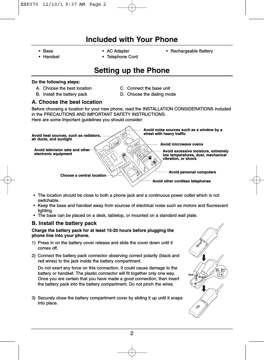 2Do the following steps:A. Choose the best location C. Connect the base unitB. Install the battery pack D. Choose the dialing modeA. Choose the best locationBefore choosing a location for your new phone, read the INSTALLATION CONSIDERATIONS includedin the PRECAUTIONS AND IMPORTANT SAFETY INSTRUCTIONS. Here are some important guidelines you should consider:• The location should be close to both a phone jack and a continuous power outlet which is notswitchable.• Keep the base and handset away from sources of electrical noise such as motors and fluorescentlighting.• The base can be placed on a desk, tabletop, or mounted on a standard wall plate.B. Install the battery packCharge the battery pack for at least 15-20 hours before plugging thephone line into your phone.1) Press in on the battery cover release and slide the cover down until itcomes off.2) Connect the battery pack connector observing correct polarity (black andred wires) to the jack inside the battery compartment.Do not exert any force on this connection. It could cause damage to thebattery or handset. The plastic connector will fit together only one way.Once you are certain that you have made a good connection, then insertthe battery pack into the battery compartment. Do not pinch the wires.3) Securely close the battery compartment cover by sliding it up until it snapsinto place.Avoid heat sources, such as radiators,air ducts, and sunlightAvoid television sets and otherelectronic equipmentChoose a central locationAvoid noise sources such as a window by astreet with heavy trafficAvoid microwave ovensAvoid excessive moisture, extremelylow temperatures, dust, mechanicalvibration, or shockAvoid personal computersAvoid other cordless telephones• Base • AC Adapter • Rechargeable Battery• Handset • Telephone CordIncluded with Your PhoneSetting up the PhoneEXP370  12/10/1 9:37 AM  Page 2