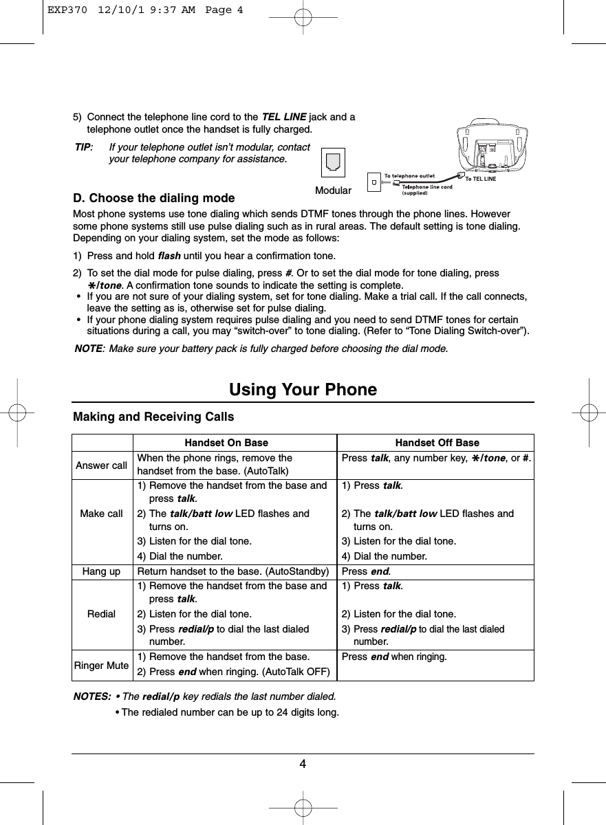 Making and Receiving CallsNOTES: • The redial/p key redials the last number dialed.• The redialed number can be up to 24 digits long.5) Connect the telephone line cord to the TEL LINE jack and atelephone outlet once the handset is fully charged.TIP: If your telephone outlet isn’t modular, contactyour telephone company for assistance.D. Choose the dialing modeMost phone systems use tone dialing which sends DTMF tones through the phone lines. Howeversome phone systems still use pulse dialing such as in rural areas. The default setting is tone dialing.Depending on your dialing system, set the mode as follows:1) Press and hold flash until you hear a confirmation tone.2) To set the dial mode for pulse dialing, press #. Or to set the dial mode for tone dialing, press*/tone. A confirmation tone sounds to indicate the setting is complete.• If you are not sure of your dialing system, set for tone dialing. Make a trial call. If the call connects,leave the setting as is, otherwise set for pulse dialing.• If your phone dialing system requires pulse dialing and you need to send DTMF tones for certainsituations during a call, you may “switch-over” to tone dialing. (Refer to “Tone Dialing Switch-over”).NOTE: Make sure your battery pack is fully charged before choosing the dial mode.4Handset On BaseAnswer call When the phone rings, remove thehandset from the base. (AutoTalk)1) Remove the handset from the base andpress talk.Make call 2) The talk/batt low LED flashes andturns on.3) Listen for the dial tone.4) Dial the number.Hang up Return handset to the base. (AutoStandby)1) Remove the handset from the base andpress talk.Redial 2) Listen for the dial tone.3) Press redial/p to dial the last dialednumber.Ringer Mute 1) Remove the handset from the base.2) Press end when ringing. (AutoTalk OFF)ModularUsing Your PhoneHandset Off BasePress talk, any number key, */tone, or #.1) Press talk.2) The talk/batt low LED flashes andturns on.3) Listen for the dial tone.4) Dial the number.Press end.1) Press talk.2) Listen for the dial tone.3)Press redial/pto dial the last dialednumber.Press endwhen ringing.EXP370  12/10/1 9:37 AM  Page 4