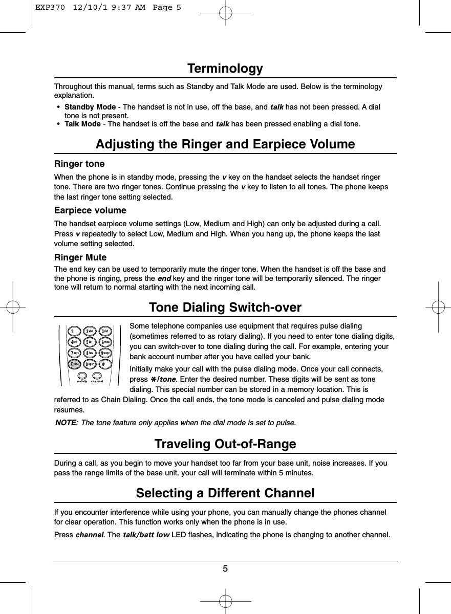 5TerminologyThroughout this manual, terms such as Standby and Talk Mode are used. Below is the terminologyexplanation.•Standby Mode - The handset is not in use, off the base, and talk has not been pressed. A dialtone is not present.•Talk Mode - The handset is off the base and talk has been pressed enabling a dial tone.Adjusting the Ringer and Earpiece VolumeRinger toneWhen the phone is in standby mode, pressing the vkey on the handset selects the handset ringertone. There are two ringer tones. Continue pressing the vkey to listen to all tones. The phone keepsthe last ringer tone setting selected.Earpiece volumeThe handset earpiece volume settings (Low, Medium and High) can only be adjusted during a call.Press vrepeatedly to select Low, Medium and High. When you hang up, the phone keeps the lastvolume setting selected.Ringer MuteThe end key can be used to temporarily mute the ringer tone. When the handset is off the base andthe phone is ringing, press the end key and the ringer tone will be temporarily silenced. The ringertone will return to normal starting with the next incoming call.Tone Dialing Switch-overSome telephone companies use equipment that requires pulse dialing(sometimes referred to as rotary dialing). If you need to enter tone dialing digits,you can switch-over to tone dialing during the call. For example, entering yourbank account number after you have called your bank.Initially make your call with the pulse dialing mode. Once your call connects,press */tone. Enter the desired number. These digits will be sent as tonedialing. This special number can be stored in a memory location. This isreferred to as Chain Dialing. Once the call ends, the tone mode is canceled and pulse dialing moderesumes.NOTE: The tone feature only applies when the dial mode is set to pulse.Traveling Out-of-RangeDuring a call, as you begin to move your handset too far from your base unit, noise increases. If youpass the range limits of the base unit, your call will terminate within 5 minutes.Selecting a Different ChannelIf you encounter interference while using your phone, you can manually change the phones channelfor clear operation. This function works only when the phone is in use.Press channel. The talk/batt low LED flashes, indicating the phone is changing to another channel.EXP370  12/10/1 9:37 AM  Page 5