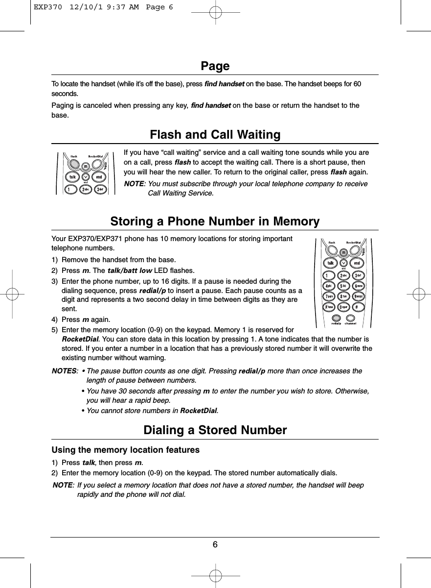 6PageTo locate the handset (while it’s off the base), press find handset on the base. The handset beeps for 60seconds.Paging is canceled when pressing any key, find handset on the base or return the handset to thebase.Flash and Call WaitingIf you have “call waiting” service and a call waiting tone sounds while you areon a call, press flash to accept the waiting call. There is a short pause, thenyou will hear the new caller. To return to the original caller, press flash again.NOTE: You must subscribe through your local telephone company to receiveCall Waiting Service.Storing a Phone Number in MemoryYour EXP370/EXP371 phone has 10 memory locations for storing importanttelephone numbers.1) Remove the handset from the base.2) Press m. The talk/batt low LED flashes.3) Enter the phone number, up to 16 digits. If a pause is needed during thedialing sequence, press redial/p to insert a pause. Each pause counts as adigit and represents a two second delay in time between digits as they aresent.4) Press magain.5) Enter the memory location (0-9) on the keypad. Memory 1 is reserved forRocketDial. You can store data in this location by pressing 1. A tone indicates that the number isstored. If you enter a number in a location that has a previously stored number it will overwrite theexisting number without warning.NOTES: • The pause button counts as one digit. Pressing redial/p more than once increases thelength of pause between numbers.•You have 30 seconds after pressing mto enter the number you wish to store. Otherwise,you will hear a rapid beep.•You cannot store numbers in RocketDial.Dialing a Stored NumberUsing the memory location features1) Press talk, then press m.2) Enter the memory location (0-9) on the keypad. The stored number automatically dials.NOTE: If you select a memory location that does not have a stored number, the handset will beeprapidly and the phone will not dial.EXP370  12/10/1 9:37 AM  Page 6