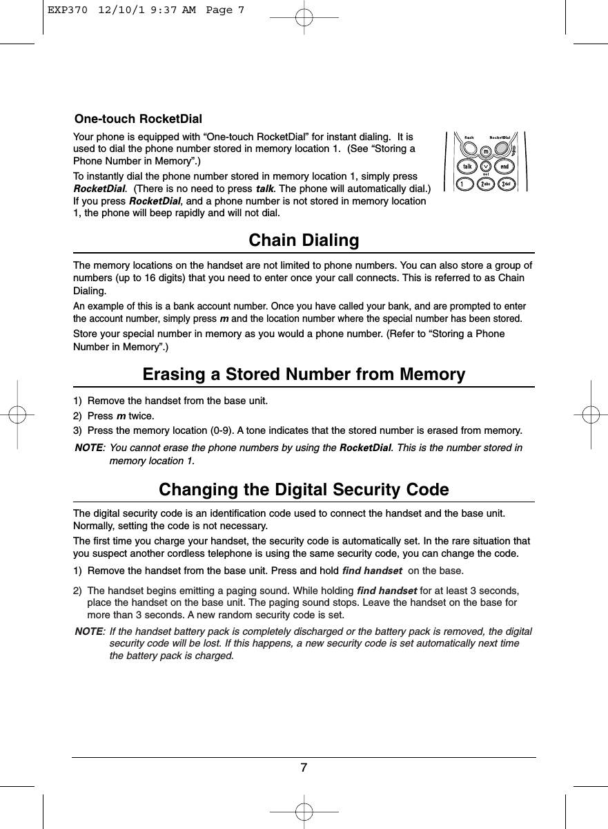 7One-touch RocketDialYour phone is equipped with “One-touch RocketDial” for instant dialing.  It isused to dial the phone number stored in memory location 1.  (See “Storing aPhone Number in Memory”.)To instantly dial the phone number stored in memory location 1, simply pressRocketDial.  (There is no need to press talk. The phone will automatically dial.)If you press RocketDial, and a phone number is not stored in memory location1, the phone will beep rapidly and will not dial.Chain DialingThe memory locations on the handset are not limited to phone numbers. You can also store a group ofnumbers (up to 16 digits) that you need to enter once your call connects. This is referred to as ChainDialing.An example of this is a bank account number. Once you have called your bank, and are prompted to enterthe account number, simply press mand the location number where the special number has been stored.Store your special number in memory as you would a phone number. (Refer to “Storing a PhoneNumber in Memory”.)Erasing a Stored Number from Memory1) Remove the handset from the base unit.2) Press mtwice.3) Press the memory location (0-9). A tone indicates that the stored number is erased from memory.NOTE: You cannot erase the phone numbers by using the RocketDial. This is the number stored inmemory location 1.Changing the Digital Security CodeThe digital security code is an identification code used to connect the handset and the base unit.Normally, setting the code is not necessary.The first time you charge your handset, the security code is automatically set. In the rare situation thatyou suspect another cordless telephone is using the same security code, you can change the code.1) Remove the handset from the base unit. Press and hold find handset on the base.2) The handset begins emitting a paging sound. While holding find handset for at least 3 seconds,place the handset on the base unit. The paging sound stops. Leave the handset on the base formore than 3 seconds. A new random security code is set.NOTE: If the handset battery pack is completely discharged or the battery pack is removed, the digitalsecurity code will be lost. If this happens, a new security code is set automatically next timethe battery pack is charged.EXP370  12/10/1 9:37 AM  Page 7
