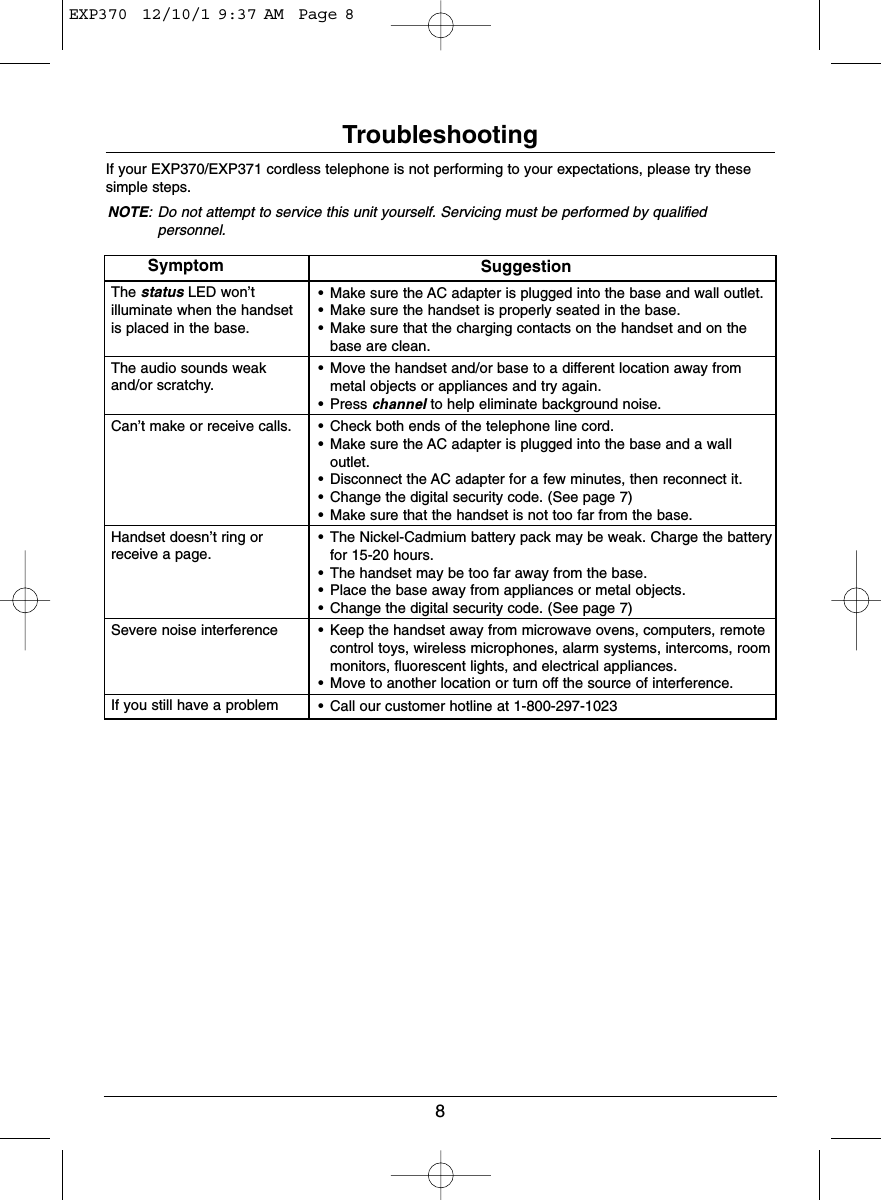 8TroubleshootingIf your EXP370/EXP371 cordless telephone is not performing to your expectations, please try thesesimple steps.NOTE: Do not attempt to service this unit yourself. Servicing must be performed by qualifiedpersonnel.SymptomThe status LED won’t illuminate when the handset is placed in the base.The audio sounds weak and/or scratchy.Can’t make or receive calls.Handset doesn’t ring or receive a page.Severe noise interference If you still have a problemSuggestion• Make sure the AC adapter is plugged into the base and wall outlet.• Make sure the handset is properly seated in the base.• Make sure that the charging contacts on the handset and on thebase are clean.• Move the handset and/or base to a different location away frommetal objects or appliances and try again.• Press channel to help eliminate background noise.• Check both ends of the telephone line cord.• Make sure the AC adapter is plugged into the base and a walloutlet.• Disconnect the AC adapter for a few minutes, then reconnect it.• Change the digital security code. (See page 7)• Make sure that the handset is not too far from the base.• The Nickel-Cadmium battery pack may be weak. Charge the batteryfor 15-20 hours.• The handset may be too far away from the base.• Place the base away from appliances or metal objects.• Change the digital security code. (See page 7)• Keep the handset away from microwave ovens, computers, remotecontrol toys, wireless microphones, alarm systems, intercoms, roommonitors, fluorescent lights, and electrical appliances.• Move to another location or turn off the source of interference.• Call our customer hotline at 1-800-297-1023EXP370  12/10/1 9:37 AM  Page 8
