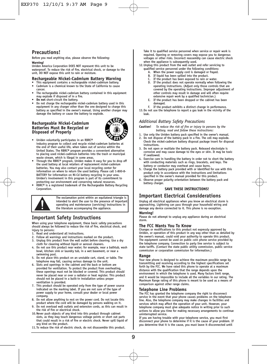 9Precautions!Before you read anything else, please observe the following:Warning!Uniden America Corporation DOES NOT represent this unit to bewaterproof. To reduce the risk of fire, electrical shock, or damage to theunit, DO NOT expose this unit to rain or moisture. Rechargeable Nickel-Cadmium Battery Warning• This equipment contains a rechargeable nickel-cadmium battery.• Cadmium is a chemical known to the State of California to causecancer.• The rechargeable nickel-cadmium battery contained in this equipmentmay explode if disposed of in a fire.•Do not short-circuit the battery.• Do not charge the rechargeable nickel-cadmium battery used in thisequipment in any charger other than the one designed to charge thisbattery as specified in the owner’s manual. Using another charger maydamage the battery or cause the battery to explode.Rechargeable Nickel-CadmiumBatteries Must Be Recycled orDisposed of Properly• Uniden voluntarily participates in an RBRC®industry program to collect and recycle nickel-cadmium batteries atthe end of their useful life, when taken out of service within theUnited States. The RBRC® program provides a convenient alternativeto placing used nickel-cadmium batteries into the trash or municipalwaste stream, which is illegal in some areas.• Through the RBRC® program, Uniden makes it easy for you to drop offthe used battery at local retailers of replacement nickel-cadmiumbatteries. You may also contact your local recycling center forinformation on where to return the used battery. Please call 1-800-8-BATTERY for information on Ni-Cd battery recycling in your area.Uniden&apos;s involvement in this program is part of its commitment toprotecting our environment and conserving natural resources.• RBRC® is a registered trademark of the Rechargeable Battery RecyclingCorporation.Important Safety InstructionsWhen using your telephone equipment, these basic safety precautionsshould always be followed to reduce the risk of fire, electrical shock, andinjury to persons:1. Read and understand all instructions.2. Follow all warnings and instructions marked on the product.3. Unplug this product from the wall outlet before cleaning. Use a drycloth for cleaning without liquid or aerosol cleaners.4. Do not use this product near water; for example, near a bathtub, washbowl, kitchen sink or laundry tub, in a wet basement, or near aswimming pool.5. Do not place this product on an unstable cart, stand, or table. Thetelephone may fall, causing serious damage to the unit.6. Slots and openings in the cabinet and the back or bottom areprovided for ventilation. To protect the product from overheating,these openings must not be blocked or covered. This product shouldnever be placed near or over a radiator or heat register. This productshould not be placed in a built-in installation unless properventilation is provided.7. This product should be operated only from the type of power sourceindicated on the marking label. If you are not sure of the type ofpower supply to your home, consult your dealer or local powercompany.8. Do not allow anything to rest on the power cord. Do not locate thisproduct where the cord will be damaged by persons walking on it.9. Do not overload wall outlets and extension cords, as this can result inthe risk of fire or electrical shock.10. Never push objects of any kind into this product through cabinetslots, as they may touch dangerous voltage points or short out partsthat could result in a risk of fire or electric shock. Never spill liquid ofany kind on the product.11. To reduce the risk of electric shock, do not disassemble this product.Take it to qualified service personnel when service or repair work isrequired. Opening or removing covers may expose you to dangerousvoltages or other risks. Incorrect reassembly can cause electric shockwhen the appliance is subsequently used.12. Unplug this product from the wall outlet and refer servicing toqualified service personnel under the following conditions:A. When the power supply cord is damaged or frayed.B. If liquid has been spilled into the product.C. If the product has been exposed to rain or water.D. If the product does not operate normally when following theoperating instructions. (Adjust only those controls that arecovered by the operating instructions. Improper adjustment ofother controls may result in damage and will often requireextensive repair work by a qualified technician.)E. If the product has been dropped or the cabinet has beendamaged.F. If the product exhibits a distinct change in performance.13. Do not use the telephone to report a gas leak in the vicinity of theleak.Additional Battery Safety PrecautionsCaution! To reduce the risk of fire or injury to persons by thebattery, read and follow these instructions:1. Use only the Uniden battery pack specified in the owner’s manual. 2. Do not dispose of the battery pack in a fire. The cell may explode.Check the nickel-cadmium battery disposal package insert for disposalinstructions.3. Do not open or mutilate the battery pack. Released electrolyte iscorrosive and may cause damage to the eyes or skin. It may be toxicif swallowed.4. Exercise care in handling the battery in order not to short the batterywith conducting materials such as rings, bracelets, and keys. Thebattery or conductor may overheat and cause burns.5. Charge the battery pack provided with or identified for use with thisproduct only in accordance with the instructions and limitationsspecified in the owner’s manual provided for this product.6. Observe proper polarity orientation between the battery pack andbattery charger.SAVE THESE INSTRUCTIONS!Important Electrical ConsiderationsUnplug all electrical appliances when you know an electrical storm isapproaching. Lightning can pass through your household wiring anddamage any device connected to it. This phone is no exception.Warning!Please do not attempt to unplug any appliance during an electricalstorm.The FCC Wants You To KnowChanges or modifications to this product not expressly approved byUniden, or operation of this product in any way other than as detailed bythe owner’s manual, could void your authority to operate this product.The equipment cannot be used on public coin phone service provided bythe telephone company. Connection to party line service is subject tostate tariffs. (Contact the state public utility commission, public servicecommission or corporation commission for information.)RangeYour new phone is designed to achieve the maximum possible range bytransmitting and receiving according to the highest specifications setforth by the FCC. We have rated this phone to operate at a maximumdistance with the qualification that the range depends upon theenvironment in which the telephone is used. Many factors limit range,and it would be impossible to include all the variables in our rating. TheMaximum Range rating of this phone is meant to be used as a means ofcomparison against other range claims.Telephone Line ProblemsThe FCC has granted the telephone company the right to disconnectservice in the event that your phone causes problems on the telephoneline. Also, the telephone company may make changes in facilities andservices which may affect the operation of your unit. However, yourtelephone company must give adequate notice in writing prior to suchactions to allow you time for making necessary arrangements to continueuninterrupted service.If you are having trouble with your telephone service, you must firstdisconnect your phone to determine if it is the cause of your problem. Ifyou determine that it is the cause, you must leave it disconnected untilThe exclamation point within an equilateral triangle isintended to alert the user to the presence of importantoperating and maintenance (servicing) instructions inthe literature accompanying the appliance.EXP370  12/10/1 9:37 AM  Page 9