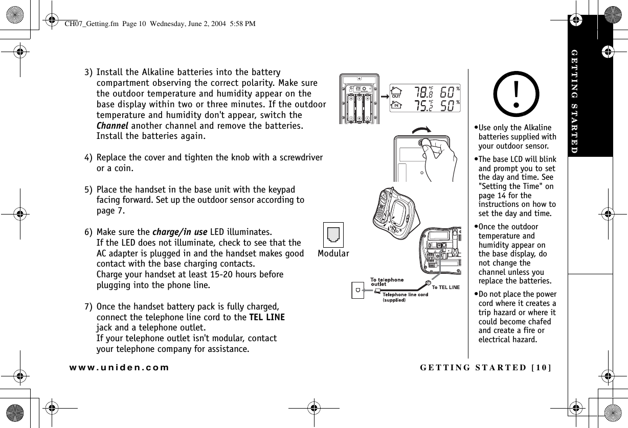 GETTING STARTED [10]www.uniden.com3) Install the Alkaline batteries into the battery compartment observing the correct polarity. Make sure the outdoor temperature and humidity appear on the base display within two or three minutes. If the outdoor temperature and humidity don&apos;t appear, switch the Channel another channel and remove the batteries. Install the batteries again.4) Replace the cover and tighten the knob with a screwdriver or a coin.5) Place the handset in the base unit with the keypad facing forward. Set up the outdoor sensor according to page 7.6) Make sure the charge/in use LED illuminates. If the LED does not illuminate, check to see that the AC adapter is plugged in and the handset makes good contact with the base charging contacts. Charge your handset at least 15-20 hours before plugging into the phone line.7) Once the handset battery pack is fully charged, connect the telephone line cord to the TEL LINEjack and a telephone outlet.If your telephone outlet isn&apos;t modular, contact your telephone company for assistance.Modular•Use only the Alkaline batteries supplied with your outdoor sensor.•The base LCD will blink and prompt you to set the day and time. See &quot;Setting the Time&quot; on page 14 for the instructions on how to set the day and time.•Once the outdoor temperature and humidity appear on the base display, do not change the channel unless you replace the batteries.•Do not place the power cord where it creates a trip hazard or where it could become chafed and create a fire or electrical hazard.!GETTING STARTEDCH07_Getting.fm  Page 10  Wednesday, June 2, 2004  5:58 PM